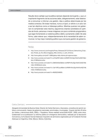 42
CArlos GERMANO
Resulta obvio señalar que la política siempre depende de la gente, y que un
importante fragmento de las acciones debe, obligatoriamente, estar destina-
do a comunicar e informar una gestión, idea o política determinada por los
medios correctos. De todas maneras, nunca un spot, un afiche o un acto van
a ser tan efectivos como un liderazgo político. Mientras quienes nos gobier-
nan no comprendan esta máxima, seguiremos creando candidatos sin parti-
dos de fondo, personas o meras imágenes con poco contenido programático
que sigan fomentando un sistema político débil y sumamente volátil. De esta
forma, cabe reiterar que, independientemente de la necesidad de saber co-
municar, no hay mejor marketing político que una buena gestión de gobierno.
Notas
1	 http://www.comscore.com/Insights/Press_Releases/2012/3/Social_Networking_Eclip-
ses_Portals_as_the_Most_Engaging_Web_Activity_in_Latin_America.
2	 http://www.gallup.com/poll/113980/gallup-daily-obama-job-approval.aspx.
3	 http://www.youtube.com/watch?v=ccFdiqPt91o&list=UUR0IPnVhLIQg1KAdYuAGD7A&in
dex=518&feature=plcp.
4	 http://www.youtube.com/watch?v=O80OArEldrQ&list=UUR0IPnVhLIQg1KAdYuAGD7A&i
ndex=504&feature=plcp.
5	 http://www.youtube.com/watch?v=7qH-VRCcyc8&list=UUR0IPnVhLIQg1KAdYuAGD7A&
index=453&feature=plcp.
6	 http://www.youtube.com/watch?v=9NDEIZHM0E8.
Carlos Germano
Abogado (Universidad de Buenos Aires). Director de Carlos Germano y Asociados, consultora de opinión pú-
blica y comunicación. Asesor de gobiernos nacionales, provinciales y municipales. Coautor del libro 20 años
de medios y democracia (KAS, 2005) y Piqueteros. Nueva realidad social (KAS-ACEP, 2005), entre otros.
Colaborador en la publicación La reforma política en emergencia democrática, realizada por la Asociación
Conciencia y la Fundación Konrad Adenauer. Expositor de seminarios organizados por la Fundación Konrad
Adenauer en Argentina, Chile, México, Bolivia, Colombia.
manual_del_marketing_grayscale.indd 42 15/11/2013 04:51:03 p.m.
 