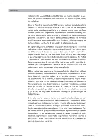 44
Carlos FARA
notablemente. La volatilidad electoral tiende a ser mucho más alta y la apa-
rición de opciones electorales para aprovechar una coyuntura (flash parties)
se multiplican.
Si en la Argentina vigente hasta 1976 la mayor parte de la ciudadanía tenía
decidido su voto mucho tiempo antes de la elección en función de su perte-
nencia social e ideológico-partidaria, en el país que emerge con el triunfo de
Alfonsín comienzan a preponderar crecientemente elementos de la coyuntu-
ra, como el desempeño gubernamental, la evaluación de los candidatos que
presenta cada partido, los efectos de las políticas públicas, los mensajes
emitidos durante la campaña y el impacto de ciertas crisis, como puede ser
la hiperinflación o un hecho de corrupción de alta trascendencia.
En el plano coyuntural, en 1983 se conjugaron el mal desempeño económico
del régimen militar, la derrota en la guerra de Malvinas, el conocimiento públi-
co del terrorismo de Estado y el recuerdo de la violencia política y el mal ma-
nejo económico dejados por el peronismo. Todos estos hechos hicieron lugar
a que una proporción de la ciudadanía cuestionara la capacidad del Partido
Justicialista (PJ) para gobernar. Es decir, por primera vez en forma sustancial,
factores coyunturales –la herencia militar más la mala gestión peronista– in-
cidieron para que el peronismo dejara de ser una mayoría indiscutible y se
polarizara un sector oponente en la figura de Alfonsín.
El líder radical logró posicionarse de manera eficiente, utilizando un estilo de
campaña moderno, sintonizando con la coyuntura y aprovechando el con-
texto de debate que existía en la sociedad en dicho momento: democracia
vs. autoritarismo. Por el contrario, el peronismo proyectó una imagen de cor-
poración autoritaria, con un candidato débil y a merced de los sindicatos, e
hizo una campaña llena de connotaciones negativas y nostálgicas. A raíz de
esto, por un lado, los partidos empiezan a comprender que una campaña
bien llevada puede lograr objetivos que de otra forma no hubiesen ocurrido
y, por el otro, ser mayoría en un momento no aseguran que se lo vaya a ser
todo el tiempo.
Ocho años más tarde, ya con Menem en la presidencia, el efecto de una polí-
tica pública exitosa –la estabilidad vía convertibilidad– y las reformas econó-
micas logran que ciertos sectores medios y medios altos que jamás pensaron
votar al justicialismo finalmente lo hagan, quebrando viejos clivajes estruc-
turales y estableciendo nuevas alianzas, como en el caso de Alsogaray. Esto
es consecuencia de que porciones crecientes de la población dejan de estar
influenciadas por los elementos de largo plazo. Desde otro punto de vista,
sectores progresistas de clase media no peronistas han venido votando al
kirchnerismo desde 2003 por el apoyo que han generado algunas políticas,
como la de derechos humanos.
manual_del_marketing_grayscale.indd 44 15/11/2013 04:51:03 p.m.
 
