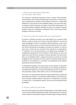 46
Carlos FARA
4. Aparición de expresiones electorales
de corto plazo: flash parties
Con el paso de cada elección aparecen, crecen y decaen nuevas expresio-
nes electorales. Las mismas están destinadas a aprovechar un clivaje coyun-
tural y electoralmente relevante. Estos partidos construyen su oportunidad
alrededor de una/s figura/s de alta visibilidad pública, que haya tenido algu-
na actuación política resonante sin apelar a estructuras tradicionales y con
una fuerte presencia mediática. Ejemplos de esto son la Ucedé, el Frepaso,
el Modín, Acción por la República, la Coalición Cívica, el Polo Social, Nueva
Dirigencia y Recrear, entre otros.
5. Ruptura de patrones tradicionales de comportamiento
El primero en detectar que algo nuevo está pasando con la gente es Raúl
Alfonsín, cuando se anima con el “tercer movimiento histórico” en busca de
votos justicialistas en el 83, lo cual logra en algunos bolsones. Luego, con la
aplicación del Plan Austral y su éxito inicial, tiene efectos de cara a la elec-
ción del 85. Más allá de los resultados concretos de su gestión, lo cierto es
que tuvo la intuición de que una parte de los votantes ya no respondería a
la “camiseta”, sino a las circunstancias y a la calidad de los candidatos. In-
mediatamente después del triunfo de Alfonsín, Carlos Menem es quien más
rápido toma nota del nuevo escenario y procura asociarse a la nueva ola en
fotos con el presidente electo y después apoyando el acuerdo por el Canal
de Beagle en el 84. Más tarde, la fuerte irrupción del Frepaso desemboca en
la Alianza con el radicalismo y –por último– la consolidación de la coalición
electoral que arman los Kirchner.
La desregulación significa, entre otras cosas, que los votantes no responden
a los patrones tradicionales. Un desocupado de una empresa privatizada no
necesariamente significó un voto en contra de Menem en el 95, así como mu-
chos peronistas votaron a Macri (2007 y 2011) o a De Narváez (2009).
Por lo tanto, es imprescindible repensar la lógica habitual de las coaliciones
electorales todo el tiempo. Los esquemas tradicionales ya no funcionan por-
que los clivajes sociales históricos –peronismo vs. antiperonismo, izquierda
vs. derecha, etc.– van perdiendo vigencia, al menos en el inconsciente de las
sociedades.
6. Nuevas coaliciones electorales
Como fruto de la ruptura de los patrones tradicionales, hoy los clivajes mezclan
mucho más a los distintos segmentos sociales. Se puede producir una serie de
nuevas coaliciones electorales, difíciles de entender según la lógica habitual,
manual_del_marketing_grayscale.indd 46 15/11/2013 04:51:03 p.m.
 