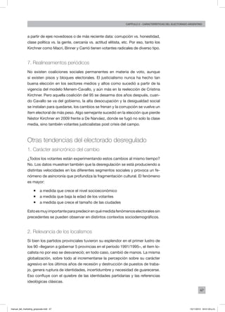 47
Capítulo 2 - CARACTERÍSTICAS DEL ELECTORADO ARGENTINO
a partir de ejes novedosos o de más reciente data: corrupción vs. honestidad,
clase política vs. la gente, cercanía vs. actitud elitista, etc. Por eso, tanto los
Kirchner como Macri, Binner y Carrió tienen votantes radicales de diverso tipo.
7. Realineamientos periódicos
No existen coaliciones sociales permanentes en materia de voto, aunque
sí existen pisos y bloques electorales. El justicialismo nunca ha hecho tan
buena elección en los sectores medios y altos como sucedió a partir de la
vigencia del modelo Menem-Cavallo, y aún más en la reelección de Cristina
Kirchner. Pero aquella coalición del 95 se desarma dos años después, cuan-
do Cavallo se va del gobierno, la alta desocupación y la desigualdad social
se instalan para quedarse, los cambios se frenan y la corrupción se vuelve un
ítem electoral de más peso. Algo semejante sucedió en la elección que pierde
Néstor Kirchner en 2009 frente a De Narváez, donde se fugó no solo la clase
media, sino también votantes justicialistas post crisis del campo.
Otras tendencias del electorado desregulado
1. Carácter asincrónico del cambio
¿Todos los votantes están experimentando estos cambios al mismo tiempo?
No. Los datos muestran también que la desregulación se está produciendo a
distintas velocidades en los diferentes segmentos sociales y provoca un fe-
nómeno de asincronía que profundiza la fragmentación cultural. El fenómeno
es mayor:
ƒƒ a medida que crece el nivel socioeconómico
ƒƒ a medida que baja la edad de los votantes
ƒƒ a medida que crece el tamaño de las ciudades
Estoesmuyimportanteparapredecirenquémedidafenómenoselectoralessin
precedentes se pueden observar en distintos contextos sociodemográficos.
2. Relevancia de los localismos
Si bien los partidos provinciales tuvieron su esplendor en el primer lustro de
los 90 –llegaron a gobernar 5 provincias en el período 1991/1995–, el ítem lo-
calista no por eso se desvaneció; en todo caso, cambió de manos. La misma
globalización, sobre todo al incrementarse la percepción sobre su carácter
agresivo en los últimos años de recesión y destrucción de puestos de traba-
jo, genera ruptura de identidades, incertidumbre y necesidad de guarecerse.
Eso confluye con el quiebre de las identidades partidarias y las referencias
ideológicas clásicas.
manual_del_marketing_grayscale.indd 47 15/11/2013 04:51:03 p.m.
 