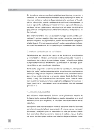 48
Carlos FARA
En el medio de este proceso, la sociedad busca certidumbre, contención e
identidad, y lo encuentra necesariamente en algo que proponga un marco de
referencia político no tradicional. Es por eso que se ha acentuado la “feudali-
zación” de la política, tras las banderas de las reivindicaciones federales. Lo
que no lograron los partidos provinciales terminaron lográndolo líderes que,
de alguna manera, hicieron de un partido nacional una suerte de movimiento
popular local, como por ejemplo Kirchner en Santa Cruz, Rodríguez Saá en
San Luis, etc.
Este fenómeno también tiene una expresión municipal con los partidos veci-
nalistas. Es un buen negocio político para muchos intendentes, independien-
temente del partido al que pertenezcan, adherir discursivamente y en gestión
a la bandera de “Primero nuestro municipio”, es decir, despartidizando la po-
lítica para ubicarse en aras de un objetivo mayor: los intereses de la comarca.
3. Partidos centrados en los candidatos
Decididamente, los partidos han dejado de ser estructuras de articulación
y combinación de intereses y demandas sociales, para quedar reducidos a
maquinarias electorales y representaciones legales. La función que debían
cumplir se ha trasladado directamente a quienes están en los cargos guber-
namentales, ya sean ejecutivos o legislativos.
Por lo tanto, los partidos se centran en elaborar candidaturas. Al imperar la
lógica del “rating” por la obvia necesidad de recolectar votos, muchas veces
se convoca a figuras que simpatizan políticamente con el partido en cuestión
pero no han tenido militancia en el sentido clásico (Scioli, Del Sel, Reute-
mann). Es muy común ver situaciones de campaña en las cuales el candi-
dato outsider de la estructura no se adapta a los códigos de la maquinaria y
hasta los aborrece, y se producen tensiones adicionales a las que genera el
proceso en sí.
4. Actitudes individualistas
Esta tendencia está fuertemente asociada con lo ya descripto respecto de
la fragmentación electoral. El individualismo es algo perceptible tanto en el
electorado como en la dirigencia, y es uno de los nervios centrales de la nue-
va cultura.
La expresión de la individualidad en cuanto al electorado está muy asociada
con el próximo punto: la fuerte segmentación. El voto se expresa menos por
tradiciones y más por coyunturas personales. Eso hace que no haya un tras-
lado automático del comportamiento electoral de padres a hijos, o de jefes
de familia a sus cónyuges. Comienza a haber cortes generacionales intere-
manual_del_marketing_grayscale.indd 48 15/11/2013 04:51:03 p.m.
 
