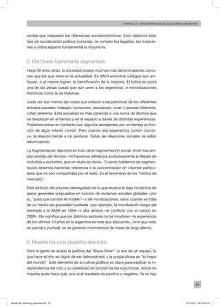 49
Capítulo 2 - CARACTERÍSTICAS DEL ELECTORADO ARGENTINO
santes que traspasan las diferencias socioeconómicas. Esto relativiza todo
tipo de socialización política conocida: se rompen los legados, las tradicio-
nes y cobra espacio fundamental la coyuntura.
5. Electorado fuertemente segmentado
Hace 30 años atrás, la sociedad poseía muchos más denominadores comu-
nes que los que tiene en la actualidad. Es difícil encontrar códigos que uni-
fiquen, o al menos logren, la identificación de la mayoría. El fútbol es quizá
una de las pocas cosas que aún unen a los argentinos, o reivindicaciones
históricas como la de Malvinas.
Cada vez son menos las cosas que enlazan a las personas de los diferentes
estratos sociales: trabajan, consumen, descansan, viven y piensan diferente;
votan diferente. Esta sociedad es más parecida a una suma de átomos que
se desplazan en el tiempo y en el espacio a través de distintas experiencias.
Podemos entrar en contacto con algunos semejantes por un tiempo en fun-
ción de algún interés común. Pero cuando esa experiencia común conclu-
ye, la relación tiende a no perdurar. Todas las relaciones sociales se están
reformulando.
La fragmentación electoral es fruto de la fragmentación social, en el más am-
plio sentido del término –no hacemos referencia exclusivamente al debate de
incluidos y excluidos, que sin duda es clave–. Cuando hablamos de segmen-
tación estamos haciendo referencia a la concentración en visiones particu-
lares que no son compartidas por el resto. Es el fenómeno de los “nichos de
mercado”.
Este atributo del proceso desregulado es lo que explica la baja incidencia de
paros generales propuestos en función de reclamos sociales globales –por
ej., “para que cambie el modelo”– o de movilizaciones, salvo cuando se trata
de un hecho de gravedad inusitada –por ejemplo, la movilización luego del
atentado a la AMIA en 1994– o alta tensión –el conflicto con el campo en
2008–. No significa que los distintos sectores no se movilicen –la experiencia
de los últimos 10 años en la Argentina es más que elocuente–, sino que todo
es parcial y puntual; no se generan movimientos de masa de largo aliento.
6. Resistencia a los opuestos absolutos
Para la gente se acabó la política del “Boca-River”: si sos de un equipo, lo
que hace el otro es digno de ser defenestrado y la propia divisa es “lo mejor
del mundo”. Este elemento de la cultura política es clave para explicar la in-
dependencia del voto y su volatilidad en función de las coyunturas. Ahora no
importa quién hace qué, sino si el resultado es positivo o negativo. Ya no hay
manual_del_marketing_grayscale.indd 49 15/11/2013 04:51:03 p.m.
 