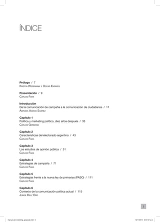 5
ÍNDICE
Prólogo / 7
Kristin Wesemann y Oscar Ensinck
Presentación / 9
Carlos Fara
Introducción
De la comunicación de campaña a la comunicación de ciudadanos / 11
Adriana Amado Suárez
Capítulo 1
Política y marketing político, diez años después / 33
Carlos Germano
Capítulo 2
Características del electorado argentino / 43
Carlos Fara
Capítulo 3
Los estudios de opinión pública / 51
Carlos Fara
Capítulo 4
Estrategias de campaña / 71
Carlos Fara
Capítulo 5
Estrategias frente a la nueva ley de primarias (PASO) / 111
Carlos Fara
Capítulo 6
Contexto de la comunicación política actual / 115
Jorge Dell’Oro
manual_del_marketing_grayscale.indd 5 15/11/2013 04:51:01 p.m.
 