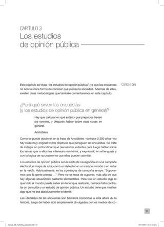 51
Capítulo 3
Los estudios
de opinión pública
Carlos FaraEste capítulo se titula “los estudios de opinión pública”, ya que las encuestas
no son la única forma de conocer qué piensa la sociedad. Además de ellas,
existen otras metodologías que también comentaremos en este capítulo.
¿Para qué sirven las encuestas
(y los estudios de opinión pública en general)?
Hay que calcular en qué están y qué prejuicios tienen
los oyentes, y después hablar sobre esas cosas en
general.
Aristóteles
Como se puede observar, en la frase de Aristóteles –de hace 2.300 años– no
hay nada muy original en los objetivos que persiguen las encuestas. Se trata
de indagar en profundidad qué piensan los votantes para luego hablar sobre
los temas que a ellos les interesan realmente, y expresarlo en el lenguaje y
con la lógica de razonamiento que ellos pueden asimilar.
Los estudios de opinión pública son la carta de navegación en una campaña
electoral, el mapa de ruta; como un detector en un campo minado o un radar
en la niebla. Habitualmente, en los comandos de campaña se oye: “Supone-
mos que la gente piensa …”. Pero no se trata de suponer, más allá de que
hay algunas situaciones bastante elementales. Para que un estudio diga lo
que todo el mundo puede saber sin tener que realizarlo, no hace falta contra-
tar un consultor y un estudio de opinión pública. Un estudio tiene que mostrar
algo que no sea absolutamente evidente.
Las utilidades de las encuestas son bastante conocidas a esta altura de la
historia, luego de haber sido ampliamente divulgadas por los medios de co-
manual_del_marketing_grayscale.indd 51 15/11/2013 04:51:03 p.m.
 