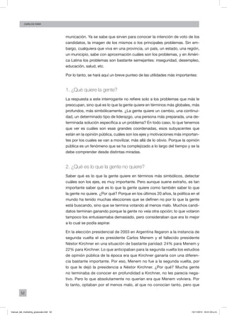 52
Carlos FARA
municación. Ya se sabe que sirven para conocer la intención de voto de los
candidatos, la imagen de los mismos o los principales problemas. Sin em-
bargo, cualquiera que viva en una provincia, un país, un estado, una región,
un municipio, sabe con aproximación cuáles son los problemas, y en Améri-
ca Latina los problemas son bastante semejantes: inseguridad, desempleo,
educación, salud, etc.
Por lo tanto, se hará aquí un breve punteo de las utilidades más importantes:
1. ¿Qué quiere la gente?
La respuesta a este interrogante no refiere solo a los problemas que más le
preocupan, sino qué es lo que la gente quiere en términos más globales, más
profundos, más simbólicamente. ¿La gente quiere un cambio, una continui-
dad, un determinado tipo de liderazgo, una persona más preparada, una de-
terminada solución específica a un problema? En todo caso, lo que tenemos
que ver es cuáles son esas grandes coordenadas, esos subyacentes que
están en la opinión pública, cuáles son los ejes y motivaciones más importan-
tes por los cuales se van a movilizar, más allá de lo obvio. Porque la opinión
pública es un fenómeno que se ha complejizado a lo largo del tiempo y se la
debe comprender desde distintas miradas.
2. ¿Qué es lo que la gente no quiere?
Saber qué es lo que la gente quiere en términos más simbólicos, detectar
cuáles son los ejes, es muy importante. Pero aunque suene extraño, es tan
importante saber qué es lo que la gente quiere como también saber lo que
la gente no quiere. ¿Por qué? Porque en los últimos 20 años, la política en el
mundo ha tenido muchas elecciones que se definen no por lo que la gente
está buscando, sino que se termina votando al menos malo. Muchos candi-
datos terminan ganando porque la gente no veía otra opción; lo que votaron
tampoco los entusiasmaba demasiado, pero consideraban que era lo mejor
a lo cual se podía aspirar.
En la elección presidencial de 2003 en Argentina llegaron a la instancia de
segunda vuelta el ex presidente Carlos Menem y el fallecido presidente
Néstor Kirchner en una situación de bastante paridad: 24% para Menem y
22% para Kirchner. Lo que anticipaban para la segunda vuelta los estudios
de opinión pública de la época era que Kirchner ganaría con una diferen-
cia bastante importante. Por eso, Menem no fue a la segunda vuelta, por
lo que le dejó la presidencia a Néstor Kirchner. ¿Por qué? Mucha gente
no terminaba de conocer en profundidad a Kirchner, no les parecía nega-
tivo. Pero lo que absolutamente no querían era que Menem volviera. Por
lo tanto, optaban por el menos malo, al que no conocían tanto, pero que
manual_del_marketing_grayscale.indd 52 15/11/2013 04:51:03 p.m.
 