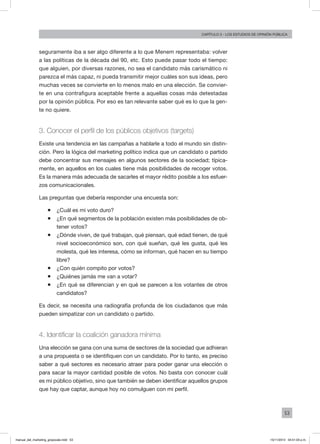 53
Capítulo 3 - LOS ESTUDIOS DE OPINIÓN PÚBLICA
seguramente iba a ser algo diferente a lo que Menem representaba: volver
a las políticas de la década del 90, etc. Esto puede pasar todo el tiempo:
que alguien, por diversas razones, no sea el candidato más carismático ni
parezca el más capaz, ni pueda transmitir mejor cuáles son sus ideas, pero
muchas veces se convierte en lo menos malo en una elección. Se convier-
te en una contrafigura aceptable frente a aquellas cosas más detestadas
por la opinión pública. Por eso es tan relevante saber qué es lo que la gen-
te no quiere.
3. Conocer el perfil de los públicos objetivos (targets)
Existe una tendencia en las campañas a hablarle a todo el mundo sin distin-
ción. Pero la lógica del marketing político indica que un candidato o partido
debe concentrar sus mensajes en algunos sectores de la sociedad; típica-
mente, en aquellos en los cuales tiene más posibilidades de recoger votos.
Es la manera más adecuada de sacarles el mayor rédito posible a los esfuer-
zos comunicacionales.
Las preguntas que debería responder una encuesta son:
ƒƒ ¿Cuál es mi voto duro?
ƒƒ ¿En qué segmentos de la población existen más posibilidades de ob-
tener votos?
ƒƒ ¿Dónde viven, de qué trabajan, qué piensan, qué edad tienen, de qué
nivel socioeconómico son, con qué sueñan, qué les gusta, qué les
molesta, qué les interesa, cómo se informan, qué hacen en su tiempo
libre?
ƒƒ ¿Con quién compito por votos?
ƒƒ ¿Quiénes jamás me van a votar?
ƒƒ ¿En qué se diferencian y en qué se parecen a los votantes de otros
candidatos?
Es decir, se necesita una radiografía profunda de los ciudadanos que más
pueden simpatizar con un candidato o partido.
4. Identificar la coalición ganadora mínima
Una elección se gana con una suma de sectores de la sociedad que adhieran
a una propuesta o se identifiquen con un candidato. Por lo tanto, es preciso
saber a qué sectores es necesario atraer para poder ganar una elección o
para sacar la mayor cantidad posible de votos. No basta con conocer cuál
es mi público objetivo, sino que también se deben identificar aquellos grupos
que hay que captar, aunque hoy no comulguen con mi perfil.
manual_del_marketing_grayscale.indd 53 15/11/2013 04:51:03 p.m.
 