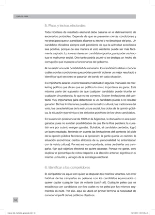 54
Carlos FARA
5. Pisos y techos electorales
Toda hipótesis de resultado electoral debe basarse en el delineamiento de
escenarios probables. Depende de que se presenten ciertas condiciones y
no otras para que un candidato alcance su techo o no despegue del piso. Un
candidato oficialista siempre está pendiente de que la actividad económica
sea positiva, porque de esa manera el voto oscilante puede ser más fácil-
mente captado. Lo inverso desea un candidato opositor, para poder usufruc-
tuar el malhumor social. Otro tanto podría ocurrir si se destapa un hecho de
corrupción que involucre a funcionarios del gobierno.
Al no existir una sola posibilidad de escenario, los candidatos deben conocer
cuáles son las condiciones que podrían permitir obtener un mejor resultado e
identificar qué sectores se pasarían de bando en cada situación.
Es importante aclarar un error bastante habitual en algunos manuales de mar-
keting político que dicen que en política lo único importante es ganar. Esta
máxima parte del supuesto de que cualquier candidato puede triunfar en
cualquier circunstancia, lo que no es correcto. Existen limitaciones del con-
texto muy importantes para determinar si un candidato puede o no resultar
ganador. Dichas limitaciones pueden ser la matriz cultural, las tradiciones del
voto, las características de la estructura social, los ciclos de la opinión públi-
ca, la situación económica o los atributos positivos de los otros candidatos.
En la elección presidencial de 1999 en la Argentina, la discusión no era quién
ganaba, pues no existían posibilidades de que De la Rúa perdiera; la cues-
tión era por cuánto margen ganaba. Duhalde, el candidato perdedor, logró
un buen resultado, teniendo en cuenta las limitaciones del contexto (el ciclo
de la opinión pública favorecía a la oposición; la gente quería un cambio; la
situación económica; ciertos atributos de su personalidad no sintonizaban
con la matriz cultural). Por eso es muy importante, antes de diseñar una cam-
paña, fijar qué objetivo electoral se quiere alcanzar. Porque no ganar, pero
duplicar el porcentaje de votos respecto a la elección anterior, significa en sí
mismo un triunfo y un logro de la estrategia electoral.
6. Identificar a los competidores
El competidor es aquel con quien se disputan los mismos votantes. Un error
habitual de las campañas es pelearse con los candidatos equivocados o
querer captar cualquier tipo de votante (catch all). Cualquier pelea que se
establezca con candidatos con los cuales no se pelea por los mismos seg-
mentos es inútil. Por eso, aquí se ubicó en primer término la necesidad de
conocer el perfil de los públicos objetivos.
manual_del_marketing_grayscale.indd 54 15/11/2013 04:51:03 p.m.
 