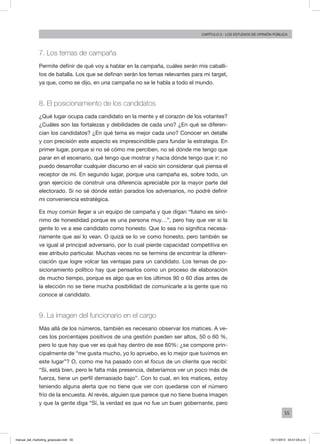 55
Capítulo 3 - LOS ESTUDIOS DE OPINIÓN PÚBLICA
7. Los temas de campaña
Permite definir de qué voy a hablar en la campaña, cuáles serán mis caballi-
tos de batalla. Los que se definan serán los temas relevantes para mi target,
ya que, como se dijo, en una campaña no se le habla a todo el mundo.
8. El posicionamiento de los candidatos
¿Qué lugar ocupa cada candidato en la mente y el corazón de los votantes?
¿Cuáles son las fortalezas y debilidades de cada uno? ¿En qué se diferen-
cian los candidatos? ¿En qué tema es mejor cada uno? Conocer en detalle
y con precisión este aspecto es imprescindible para fundar la estrategia. En
primer lugar, porque si no sé cómo me perciben, no sé dónde me tengo que
parar en el escenario, qué tengo que mostrar y hacia dónde tengo que ir; no
puedo desarrollar cualquier discurso en el vacío sin considerar qué piensa el
receptor de mí. En segundo lugar, porque una campaña es, sobre todo, un
gran ejercicio de construir una diferencia apreciable por la mayor parte del
electorado. Si no sé dónde están parados los adversarios, no podré definir
mi conveniencia estratégica.
Es muy común llegar a un equipo de campaña y que digan “fulano es sinó-
nimo de honestidad porque es una persona muy…”, pero hay que ver si la
gente lo ve a ese candidato como honesto. Que lo sea no significa necesa-
riamente que así lo vean. O quizá se lo ve como honesto, pero también se
ve igual al principal adversario, por lo cual pierde capacidad competitiva en
ese atributo particular. Muchas veces no se termina de encontrar la diferen-
ciación que logre volcar las ventajas para un candidato. Los temas de po-
sicionamiento político hay que pensarlos como un proceso de elaboración
de mucho tiempo, porque es algo que en los últimos 90 o 60 días antes de
la elección no se tiene mucha posibilidad de comunicarle a la gente que no
conoce al candidato.
9. La imagen del funcionario en el cargo
Más allá de los números, también es necesario observar los matices. A ve-
ces los porcentajes positivos de una gestión pueden ser altos, 50 o 60 %,
pero lo que hay que ver es qué hay dentro de ese 60%: ¿se compone prin-
cipalmente de “me gusta mucho, yo lo apruebo, es lo mejor que tuvimos en
este lugar”? O, como me ha pasado con el focus de un cliente que recibí:
“Sí, está bien, pero le falta más presencia, deberíamos ver un poco más de
fuerza, tiene un perfil demasiado bajo”. Con lo cual, en los matices, estoy
teniendo alguna alerta que no tiene que ver con quedarse con el número
frío de la encuesta. Al revés, alguien que parece que no tiene buena imagen
y que la gente diga “Sí, la verdad es que no fue un buen gobernante, pero
manual_del_marketing_grayscale.indd 55 15/11/2013 04:51:03 p.m.
 