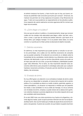 56
Carlos FARA
el anterior tampoco fue bueno, y hace mucho que no hay uno bueno; en-
tonces es preferible malo conocido que bueno por conocer”. Entonces, los
matices nos permiten ver si hay rajaduras en la pared, si hay filtraciones de
agua. Y esto es lo que podemos ver especialmente en los estudios cualita-
tivos respecto de cuánto realmente conviene agarrarse del frío número que
bajan las encuestas.
10. ¿Cómo llegar a mi público?
Una vez que sé cuál es mi público y mi posicionamiento, tengo que conocer
cuáles son los canales más adecuados para llegar a ellos: qué leen, escu-
chan o miran, a qué tipo de noticias les prestan atención, qué hacen en el
tiempo libre, qué códigos manejan. Si no se poseen estos datos, es como
construir un puente por la mitad: jamás se alcanzará el objetivo buscado.
11. Distintos escenarios
En definitiva, lo más importante que puede aportar un estudio no son tan-
to los porcentajes, sino cuáles son los distintos escenarios de campaña
que se pueden presentar. Si la elección se convierte en un debate sobre la
honestidad de los candidatos, tendrá efectos muy diferentes sobre ciertos
sectores del electorado a que se termine discutiendo acerca de quién es
el mejor para salir de una crisis, ya que las fortalezas y debilidades pueden
jugar roles diferentes. Por lo tanto, es más importante describir esos es-
cenarios alternativos para proyectar la estrategia adecuada que cualquier
hipótesis meramente aritmética. El estudio permite identificar las oportuni-
dades y las amenazas.
12. El estado de ánimo
Es muy difícil ganar una elección si se contradice el estado de ánimo sobre
el que se va a desarrollar la campaña, al menos de la mayoría de la opinión
pública. Si un candidato se atiene a un estilo virulento, pesimista, agresivo, a
veces apocalíptico, y la situación va mejorando a medida que van pasando
los meses, si ese candidato no vira su estilo de mensaje, no vira su sintonía
con el estado de ánimo, empieza a quedar afuera de la cabeza de la gente.
Los votantes empiezan a ponerse algodones en los oídos respecto de lo que
ese candidato está transmitiendo.
En el año 2002 hubo una crisis económica muy fuerte en la Argentina y du-
rante algunos meses, quien ocupó la primera intención de voto fue la diputa-
da Elisa Carrió. Eso ocurrió hasta que a finales de aquel año la economía em-
pezó a recuperarse. Cuando eso sucedió, los que habían ocupado el primero
manual_del_marketing_grayscale.indd 56 15/11/2013 04:51:03 p.m.
 