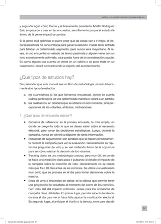 57
Capítulo 3 - LOS ESTUDIOS DE OPINIÓN PÚBLICA
y segundo lugar, como Carrió y el brevemente presidente Adolfo Rodríguez
Saá, empezaron a caer en las encuestas, sencillamente porque el estado de
ánimo de la gente empezó a cambiar.
Si la gente está optimista o quiere creer que las cosas van a ir mejor, el dis-
curso pesimista no tiene entrada para ganar la elección. Puede tener entrada
para blindar un determinado segmento, pero nunca será mayoritario. Al re-
vés, si uno encuentra un estado de ánimo pesimista y alguien viene con un
tono excesivamente optimista, va a quedar fuera de la consideración popular.
Es como alguien que cuenta un chiste en un velorio o se pone triste en un
casamiento: estará contradiciendo el espíritu del acontecimiento.
¿Qué tipos de estudios hay?
Sin pretender que este manual sea un libro de metodología, existen básica-
mente dos tipos de estudios:
a.	 los cuantitativos (a los que llamamos encuestas), donde se cuenta
cuánta gente opina de una determinada manera o votará a un partido;
b.	 los cualitativos, en donde lo que se obtiene no son números, sino per-
cepciones de los votantes, atributos, motivaciones.
1. ¿Qué tipos de encuesta existen?
ƒƒ Encuesta de referencia: es la primera encuesta, la más amplia, en
donde se pregunta todo lo que se desea saber sobre el escenario
electoral, para tomar las decisiones estratégicas. Luego, durante la
campaña, nunca se volverá a disponer de tanta información.
ƒƒ Encuestas de seguimiento: son sondeos que se hacen periódicamen-
te durante la campaña para ver la evaluación. Generalmente se repi-
ten las preguntas de voto y se van midiendo ítems de la coyuntura
para ver cómo afectan la decisión de los votantes.
ƒƒ Tracking diario: es una metodología costosa, pero muy útil, en donde
se hace una medición diaria para ir pulsando al detalle el impacto de
la campaña sobre la intención de voto. Generalmente no se realiza
más que 15 o 20 días antes de los comicios. Se utiliza un cuestionario
muy corto que se procesa en el día para tomar decisiones sobre la
marcha.
ƒƒ Boca de urna o encuestas de salida: es la clásica que permite tener
una proyección del resultado al momento del cierre de los comicios.
Pero más allá del impacto noticioso, posee para los comandos de
campaña otras utilidades. En primer lugar, permite saber la tendencia
durante el día para ver si hace falta ajustar la movilización electoral.
En segundo lugar, al anticipar el triunfo o la derrota, sirve para decidir
manual_del_marketing_grayscale.indd 57 15/11/2013 04:51:03 p.m.
 