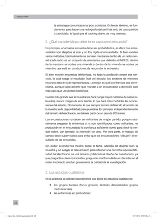 58
Carlos FARA
la estrategia comunicacional post comicios. En tercer término, es fun-
damental para hacer una radiografía del perfil de voto de cada partido
o candidato. Al igual que el tracking diario, es muy costosa.
2. ¿Qué características debe tener una buena encuesta?
En principio, una buena encuesta debe ser probabilística, es decir, los entre-
vistados son elegidos al azar y no los digita el encuestador. Si bien existen
varios métodos, habitualmente se sortean manzanas dentro de un radio cen-
sal (cada radio es un conjunto de manzanas que delimita el INDEC), dentro
de la manzana se sortea una vivienda y dentro de la vivienda se sortea un
miembro que esté en condiciones de responder la entrevista.
Si bien existen encuestas telefónicas, no toda la población posee ese ser-
vicio, lo cual sesga el resultado final del estudio: los sectores de menores
recursos estarán sub-representados. Lo mejor es que la entrevista sea domi-
ciliaria, aunque cabe advertir que mandar a un encuestador a domicilio sale
más caro que un sondeo telefónico.
Cuanto más grande sea la muestra (es decir, tenga mayor números de casos re-
levados), menor margen de error tendrá, lo que hará más confiables las conclu-
siones del estudio. Obviamente, lo que siempre termina definiendo el tamaño de
la muestra es la disponibilidad presupuestaria. En principio, independientemente
del tamaño del electorado, se debería partir de un piso de 200 casos.
Los encuestadores no deben ser militantes de ningún partido, porque natu-
ralmente sesgarán la entrevista o, si son identificados como militantes, no
producirán en el encuestado la confianza suficiente como para decir la ver-
dad sobre, por ejemplo, la intención de voto. Por otra parte, el trabajo de
campo debe supervisarse para evitar que los encuestadores “dibujen” el re-
sultado de las encuestas.
Sin poder extendernos mucho sobre el tema, además de diseñar bien la
muestra y no sesgar el relevamiento para obtener una correcta representati-
vidad del electorado, es una tarea muy delicada el diseño del cuestionario, ya
que preguntas clave no incluidas, preguntas mal formuladas o ubicadas en el
orden incorrecto afectan gravemente la calidad de la investigación.
3. Los estudios cualitativos
En la práctica se utilizan básicamente dos tipos de estudios cualitativos:
ƒƒ los grupos focales (focus groups), también denominados grupos
motivacionales
ƒƒ las entrevistas en profundidad
manual_del_marketing_grayscale.indd 58 15/11/2013 04:51:03 p.m.
 