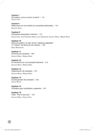 6
Capítulo 7
Storytelling: ¿cómo construir el relato? / 147
Carlos Fara
Capítulo 8
Relaciones con los medios en campañas electorales / 153
Santiago Rossi
Capítulo 9
Campañas electorales e Internet / 173
Carlos Fara, José Fernández Ardáiz, Lucio Guberman, Augusto Reina y Máximo Reina
Capítulo 10
Discurso político: el valor de las “palabras palpables”
15 “claves” del discurso de impacto / 189
Diego Monasterio
Capítulo 11
Acciones de campaña / 203
Augusto Reina y Máximo Reina
Capítulo 12
El microclima en una campaña electoral / 215
Augusto Reina y Máximo Reina
Capítulo 13
Organización de campaña / 221
Augusto Reina y Máximo Reina
Capítulo 14
El presupuesto de campaña / 235
Carlos Rizzuti
Capítulo 15
Consejos para candidatos y asesores / 247
Capítulo 16
Caso: “Soy lo que soy” / 251
Augusto Reina y Carlos Fara
manual_del_marketing_grayscale.indd 6 15/11/2013 04:51:01 p.m.
 