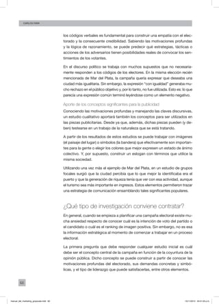 60
Carlos FARA
los códigos verbales es fundamental para construir una empatía con el elec-
torado y la consecuente credibilidad. Sabiendo las motivaciones profundas
y la lógica de razonamiento, se puede predecir qué estrategias, tácticas o
acciones de los adversarios tienen posibilidades reales de convocar los sen-
timientos de los votantes.
En el discurso político se trabaja con muchos supuestos que no necesaria-
mente responden a los códigos de los electores. En la misma elección recién
mencionada de Mar del Plata, la campaña quería expresar que deseaba una
ciudad más igualitaria. Sin embargo, la expresión “con igualdad” generaba mu-
cho rechazo en el público objetivo y, por lo tanto, no fue utilizada. Esto es: lo que
parecía una expresión común terminó leyéndose como un elemento negativo.
Aporte de los conceptos significantes para la publicidad
Conociendo las motivaciones profundas y manejando las claves discursivas,
un estudio cualitativo aportará también los conceptos para ser utilizados en
las piezas publicitarias. Desde ya que, además, dichas piezas pueden (y de-
ben) testearse en un trabajo de la naturaleza que se está tratando.
A partir de los resultados de estos estudios se puede trabajar con imágenes
(el paisaje del lugar) o símbolos (la bandera) que efectivamente son importan-
tes para la gente o elegir los colores que mejor expresen un estado de ánimo
colectivo. Y, por supuesto, construir un eslogan con términos que utilice la
misma sociedad.
Utilizando una vez más el ejemplo de Mar del Plata, en un estudio de grupos
focales surgió que la ciudad percibía que lo que mejor la identificaba era el
puerto y que la generación de riqueza tenía que ver con esa actividad, aunque
el turismo sea más importante en ingresos. Estos elementos permitieron trazar
una estrategia de comunicación ensamblando tales significantes populares.
¿Qué tipo de investigación conviene contratar?
En general, cuando se empieza a planificar una campaña electoral existe mu-
cha ansiedad respecto de conocer cuál es la intención de voto del partido o
el candidato o cuál es el ranking de imagen positiva. Sin embargo, no es esa
la información estratégica al momento de comenzar a trabajar en un proceso
electoral.
La primera pregunta que debe responder cualquier estudio inicial es cuál
debe ser el concepto central de la campaña en función de la coyuntura de la
opinión pública. Dicho concepto se puede construir a partir de conocer las
motivaciones profundas del electorado, sus demandas concretas y simbó-
licas, y el tipo de liderazgo que puede satisfacerlas, entre otros elementos.
manual_del_marketing_grayscale.indd 60 15/11/2013 04:51:03 p.m.
 