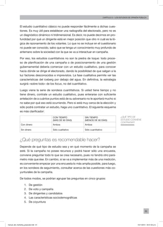 61
Capítulo 3 - LOS ESTUDIOS DE OPINIÓN PÚBLICA
El estudio cuantitativo clásico no puede responder fácilmente a dichas cues-
tiones. Es muy útil para establecer una radiografía del electorado, pero no es
un diagnóstico dinámico ni tridimensional. Es decir, no puede decirnos en pro-
fundidad por qué un dirigente está en mejor posición que otro ni cuál es la ló-
gica de razonamiento de los votantes. Lo que no se incluye en el cuestionario
no puede ser conocido, salvo que se tenga un conocimiento muy profundo de
antemano sobre la sociedad con la que se va a interactuar en campaña.
Por eso, los estudios cuantitativos no son la piedra de toque: todo proce-
so de planificación de una campaña o de posicionamiento de una gestión
gubernamental debería comenzar con un estudio cualitativo, para conocer
hacia dónde se dirige el electorado, dando la posibilidad de que salgan a la
luz factores desconocidos e imprevistos. La fase cualitativa permite ver las
características del iceberg por debajo del agua. En definitiva, la estrategia
surgirá –sobre todo– de los focus, no del cuantitativo.
Luego viene la serie de sondeos cuantitativos. Si usted tiene tiempo y no
tiene dinero, contrate un estudio cualitativo, pues enterarse con suficiente
antelación de a cuántos puntos está de su adversario no le aportará mucho si
no sabe por qué eso está ocurriendo. Pero si está muy cerca de la elección y
sólo podrá contratar un estudio, haga uno cuantitativo. El siguiente esquema
es más clarificador:
Con tiempo
(más de 90 días)
Sin tiempo
(menos de 90 días)
Con dinero Ambos Ambos
Sin dinero Sólo cualitativo Sólo cuantitativo
¿Qué preguntas es recomendable hacer?
Depende de qué tipo de estudio sea y en qué momento de la campaña se
esté. Si la campaña no posee recursos y podrá hacer sólo una encuesta,
conviene preguntar todo lo que se crea necesario, pues no tendrá otro pará-
metro más que ése. En cambio, si se va a implementar más de una medición,
es conveniente empezar por una encuesta lo más amplia posible, para luego,
en los sondeos de seguimiento, consultar acerca de las cuestiones más co-
yunturales de la campaña.
De todos modos, se podrían agrupar las preguntas en cinco grupos:
1.	 De gestión
2.	 De voto y campaña
3.	 De dirigentes y candidatos
4.	 Las características sociodemográficas
5.	 De coyuntura
¿Qué tipo de
estudio conviene
contratar?
manual_del_marketing_grayscale.indd 61 15/11/2013 04:51:03 p.m.
 