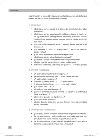 62
Carlos FARA
A continuación se expondrán algunas preguntas típicas, más allá de las que
pudiere resultar útil incluir en función del contexto:
1. De gestión:
ƒƒ ¿Cuál es su opinión acerca de la gestión del presidente/gobernador/
intendente?
ƒƒ ¿Cuál es su opinión sobre la gestión del (cargo del que se trate)… en
las siguientes áreas (obras públicas, pavimento, alumbrado público,
recolección de residuos, plazas, veredas, deporte, cultura, acción so-
cial, etc.)?
ƒƒ ¿Ud. cree que la gestión del actual … es mejor, igual o peor que la del
anterior …?
ƒƒ ¿Ud. cree que la corrupción en el gobierno … es mucha, bastante,
poca o no hay?
ƒƒ ¿Qué cosas le gustan/no le gustan de la gestión de …?
ƒƒ ¿Cuál es su opinión sobre el gabinete municipal?
ƒƒ ¿Cuál es su opinión sobre la tarea del Concejo Deliberante?
ƒƒ ¿Cuáles cree Ud. que son los principales problemas de …?
ƒƒ Sobreesosproblemas,¿Ud.creequeelgobierno…seestáocupando?
2. De voto y campaña:
ƒƒ ¿A quién votó en la última elección para …?
ƒƒ ¿A qué partido votaría hoy para … si hoy fuera la elección?
ƒƒ ¿A quién votaría hoy para …?
ƒƒ Si tuviese que elegir entre … y …, ¿a quién votaría?
ƒƒ Y si los candidatos fuesen …, … y …, ¿a quién votaría?
ƒƒ ¿Ud. votaría para … a …?
ƒƒ ¿A quién no votaría jamás para …?
ƒƒ ¿Quién le gustaría que fuese el próximo …? ¿Quién no le gustaría que
fuese el próximo …?
ƒƒ ¿Quién cree que va a ser el próximo …?
ƒƒ ¿Con qué partido simpatiza?
ƒƒ ¿Cuáles de estas cosas cree Ud. que deberían hacer los candidatos
en una campaña?
3. De dirigentes y candidatos:
ƒƒ ¿Cuál es su opinión acerca de los siguientes dirigentes/candidatos?
ƒƒ De estos candidatos, ¿quién cree Ud. que es el mejor para crear em-
pleo, hacer más obras públicas, mejorar la salud, etc.?
ƒƒ De estos candidatos, ¿quién cree Ud. que es el más honesto, el que
tiene más ideas para gobernar, el más activo, etc.?
manual_del_marketing_grayscale.indd 62 15/11/2013 04:51:03 p.m.
 