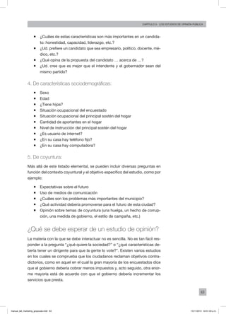 63
Capítulo 3 - LOS ESTUDIOS DE OPINIÓN PÚBLICA
ƒƒ ¿Cuáles de estas características son más importantes en un candida-
to: honestidad, capacidad, liderazgo, etc.?
ƒƒ ¿Ud. prefiere un candidato que sea empresario, político, docente, mé-
dico, etc.?
ƒƒ ¿Qué opina de la propuesta del candidato … acerca de …?
ƒƒ ¿Ud. cree que es mejor que el intendente y el gobernador sean del
mismo partido?
4. De características sociodemográficas:
ƒƒ Sexo
ƒƒ Edad
ƒƒ ¿Tiene hijos?
ƒƒ Situación ocupacional del encuestado
ƒƒ Situación ocupacional del principal sostén del hogar
ƒƒ Cantidad de aportantes en el hogar
ƒƒ Nivel de instrucción del principal sostén del hogar
ƒƒ ¿Es usuario de internet?
ƒƒ ¿En su casa hay teléfono fijo?
ƒƒ ¿En su casa hay computadora?
5. De coyuntura:
Más allá de este listado elemental, se pueden incluir diversas preguntas en
función del contexto coyuntural y el objetivo específico del estudio, como por
ejemplo:
ƒƒ Expectativas sobre el futuro
ƒƒ Uso de medios de comunicación
ƒƒ ¿Cuáles son los problemas más importantes del municipio?
ƒƒ ¿Qué actividad debería promoverse para el futuro de esta ciudad?
ƒƒ Opinión sobre temas de coyuntura (una huelga, un hecho de corrup-
ción, una medida de gobierno, el estilo de campaña, etc.)
¿Qué se debe esperar de un estudio de opinión?
La materia con la que se debe interactuar no es sencilla. No es tan fácil res-
ponder a la pregunta “¿qué quiere la sociedad?” o “¿qué características de-
bería tener un dirigente para que la gente lo vote?”. Existen varios estudios
en los cuales se comprueba que los ciudadanos reclaman objetivos contra-
dictorios, como en aquel en el cual la gran mayoría de los encuestados dice
que el gobierno debería cobrar menos impuestos y, acto seguido, otra enor-
me mayoría está de acuerdo con que el gobierno debería incrementar los
servicios que presta.
manual_del_marketing_grayscale.indd 63 15/11/2013 04:51:03 p.m.
 
