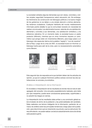 64
Carlos FARA
La sociedad verbaliza algunas demandas que son claras, concretas y cier-
tas: empleo, seguridad, transparencia, salud, educación, etc. Sin embargo,
los fenómenos de construcción de liderazgos políticos o la buena imagen
de los gobiernos no se deben a una simple atención a dichos elementa-
les reclamos ciudadanos. Cualquier habitante del mundo medianamente
informado podría detallar lo que la comunidad necesita sin necesidad de
realizar una encuesta. Los electorados buscan, además de una satisfacción
elemental y concreta a sus demandas, una satisfacción simbólica y una
referencia valorativa. En un momento dado, la sociedad busca un padre
protector (Alfonsín), mientras que en otros momentos requiere un caris-
mático que ponga orden sin miramientos (Menem), para luego pasar a un
liderazgo más especular (deriva de la palabra “espejo”), “uno de nosotros”
(De la Rúa). Luego de la crisis de 2001, la sociedad buscó en Kirchner un
liderazgo fuerte para salir de la crisis, pero no necesariamente carismático
como Menem.
Un padre protector Un carismático
que ponga orden
Un liderazgo más
especular
Este segundo tipo de respuesta es la que también deben dar los estudios de
opinión, ya que en cualquier fenómeno político exitoso conviven las dos sa-
tisfacciones: la concreta y la simbólica.
Análisis e interpretación de la información
En el análisis e interpretación de los resultados es donde más se nota el valor
agregado del consultor. Una encuesta aceptablemente realizada, pero leída
por ojos inexpertos, puede sacar conclusiones apresuradas, superficiales o
no advertir los riesgos en ciernes.
La interpretación de los resultados debe arribar a una conclusión global so-
bre el estado de ánimo de la población y las potencialidades del candidato.
Debe realizarse una lectura inteligente de la información, partiendo de un
marco de análisis sobre las principales tendencias a largo plazo de la pobla-
ción, para discriminar qué es meramente coyuntural y qué es estructural. Sin
esa articulación, se puede realizar una lectura absolutamente obvia de dónde
está parada la gente.
manual_del_marketing_grayscale.indd 64 15/11/2013 04:51:03 p.m.
 