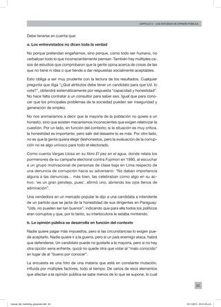65
Capítulo 3 - LOS ESTUDIOS DE OPINIÓN PÚBLICA
Debe tenerse en cuenta que:
a. Los entrevistados no dicen toda la verdad
No porque pretendan engañarnos, sino porque, como todo ser humano, no
verbalizan todo lo que inconscientemente piensan. También hay múltiples ca-
sos de estudios que comprobaron que la gente opina acerca de cosas de las
que no tiene ni idea o que tiende a dar respuestas socialmente aceptables.
Esto obliga a ser muy prudente con la lectura de los resultados. Cualquier
pregunta que diga “¿Qué atributos debe tener un candidato para que Ud. lo
vote?”, obtendrá sistemáticamente por respuesta “capacidad y honestidad”.
No hace falta contratar a un consultor para saber eso. Igual que para cono-
cer que los principales problemas de la sociedad pueden ser inseguridad y
generación de empleo.
No nos animaríamos a decir que la mayoría de la población no quiere a un
honesto, sino que existen mecanismos inconscientes que exigen relativizar la
cuestión. Por un lado, en función del contexto; si la situación es muy crítica,
la honestidad es importante, pero salir del desastre lo es más. Por otro lado,
no es que la gente quiera elegir deshonestos, pero la evaluación de la corrup-
ción no es algo unívoco para todo el electorado.
Como cuenta Vargas Llosa en su libro El pez en el agua, donde relata los
pormenores de su campaña electoral contra Fujimori en 1990, al escuchar
a un grupo motivacional de personas de clase baja en Lima respecto de
una denuncia de corrupción hacia su adversario: “No daban importancia
alguna a las denuncias... más bien, las celebraban como algo en su ac-
tivo: ‘es un gran pendejo, pues’, afirmó uno, abriendo los ojos llenos de
admiración”.
Una vendedora en un mercado popular le dijo a una candidata a intendente
de un partido que se jacta de la honestidad de sus dirigentes en Paraguay:
“Uds. no pueden ser tan buenos”, indicando que para ella todos los políticos
eran corruptos y que, por lo tanto, su interlocutora le estaba mintiendo.
b. La opinión pública se desarrolla en función del contexto
Nadie quiere pagar más impuestos, pero si las circunstancias lo exigen pue-
de aceptarlo. Nadie quiere ir a la guerra, pero si un país enemigo ataca, habrá
que defenderse. Un candidato puede no gustarle a la mayoría, pero si no hay
otra opción seria enfrente, quizá no quede otra que votar al “malo conocido”
en lugar de al “bueno por conocer”.
La encuesta es una foto de una materia que está en constante mutación,
influida por múltiples factores, todo el tiempo. De varios de esos elementos
que afectan a la opinión pública se sabe menos de lo que se supone, lo cual
manual_del_marketing_grayscale.indd 65 15/11/2013 04:51:03 p.m.
 
