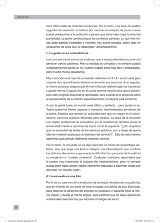 66
Carlos FARA
hace difícil aislar las distintas incidencias. Por lo tanto, una serie de asaltos
seguidos de asesinato cometidos por menores en el lapso de pocos meses
puede predisponer a la población a pensar que sería mejor bajar la edad de
punibilidad. La gente cambia porque los contextos cambian. Lo que tres me-
ses atrás parecía intolerable e increíble, hoy suena sensato, sobre todo en
situaciones de crisis que se desarrollan vertiginosamente.
c. La gente no es contradictoria...
Los contradictorios somos los analistas, que a veces pretendemos poner a la
gente en ciertos casilleros. Pero la realidad es compleja y no siempre acepta
encasillamientos fáciles (si no, nuestro trabajo sería más fácil y descansado,
pero mucho menos desafiante).
Muy conocido es el caso de un estudio realizado en EE.UU. en el cual la gran
mayoría dice que el Estado debería incrementar sus servicios. Acto seguido,
la misma sociedad asegura que el mismo Estado debería bajar los impuestos
y gastar menos. O aquel otro en el cual la enorme mayoría dice que el desem-
peño del Congreso Nacional es reprobable, pero cuando se le pregunta sobre
el representante de su distrito específicamente, la mayoría está conforme.
Si por la gente fuera, el mundo sería idílico y perfecto... pero jamás lo es.
Todos queremos líderes capaces y honestos, desinteresados servidores de
la patria, Estados que ejerzan su autoridad pero que no caigan en el autori-
tarismo, servicios públicos eficientes pero baratos. La tarea de la encuesta
con objeto profesional de consultoría (no la académica) necesita poner al
entrevistado frente a opciones de hierro como la siguiente: “¿Ud. aceptaría
que no aumenten las tarifas de los servicios públicos, aun a riesgo de que la
falta de inversión produzca un deterioro del servicio?”. Sólo de esta manera
sabremos qué piensan realmente nuestros vecinos.
Por lo tanto, la encuesta no es algo para leer en forma de porcentajes ais-
lados, sino que exige una lectura integral, una interpretación que combine
los distintos elementos y que acepte la dificultad de que parte de la realidad
no encaje en un “modelo coherente”. Cualquier ciudadano responderá que
le parece muy importante el cuidado del medioambiente, pero no siempre
queda claro hasta dónde estaría realmente dispuesto a sacrificar cosas por
defender “un mundo verde”.
d. La encuesta es una foto
Por lo tanto, para ver cómo evoluciona la sociedad necesitamos una película,
que en el fondo es una serie de fotos tomadas una detrás de otra. Entonces,
para observar la dinámica del proceso es necesario ir sacando fotos al mis-
mo objeto, y desde el mismo ángulo, para certificar que no haya variaciones
sustanciales (siempre hay que recordar el margen de error).
manual_del_marketing_grayscale.indd 66 15/11/2013 04:51:03 p.m.
 