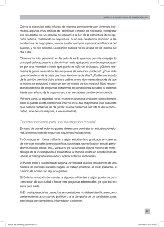 67
Capítulo 3 - LOS ESTUDIOS DE OPINIÓN PÚBLICA
Como la sociedad está influida de manera permanente por diversos estí-
mulos, algunos muy difíciles de identificar o medir, es necesario interpretar
los resultados de un estudio de opinión a la luz de la estructura de la opi-
nión pública, matizando la coyuntura. Si no les prestamos atención a las
tendencias de largo plazo, vamos a estar siempre sujetos a la influencia del
suceso, y no del proceso. La opinión pública no es la tapa de los diarios del
día a día.
Observar la foto pensando en la película es lo que nos permite despejar lo
principal de lo accesorio y discriminar hasta qué punto uno debe preocupar-
se por una novedad o hasta qué punto es sólo un chubasco. ¿Quiere real-
mente la gente re-estatizar las empresas de servicios públicos? ¿O es más
que nada efecto de la crisis que haya tenido una de ellas? ¿Cuál era el estado
de la opinión previo a dicha crisis y cuál es uno o dos meses después de que
la misma se solucionó y dejó de ser de interés de los medios? Sólo respon-
diendo este tipo de preguntas estaremos en condiciones de saber si estamos
frente a un efecto de la coyuntura o a un verdadero cambio de tendencia.
Por otra parte, la sociedad no se mueve en una sola dirección todo el tiempo,
pero sí guarda cierta coherencia interna en su faz mayoritaria (por supuesto
que cuando hablamos de “la gente” nunca hablamos del 100 % de la comu-
nidad, sino de una mayoría, a veces relativa).
Recomendaciones para una investigación “casera”
En caso de que el lector no posea dinero para contratar un estudio profesio-
nal, al menos trate de seguir las siguientes indicaciones:
1) Convoque en forma militante a algún estudiante o graduado en carreras
de ciencias sociales (ciencia política, sociología, comunicación social, perio-
dismo, trabajo social, etc.), ya que si ya ha cursado alguna materia de meto-
dología de la investigación o estadística, al menos estará en condiciones de
ubicar la bibliografía adecuada y aplicar criterios razonables.
2) Puede pedir a la cátedra de alguna universidad que los estudiantes de una
carrera de ciencias sociales hagan un trabajo práctico, al estilo pasantía, a
cambio de correr con algunos gastos.
3) Evite la tentación de mandar a algunos militantes a algún punto de con-
centración de su ciudad a hacer tres preguntas elementales, ya que eso no
sirve para nada.
4) En cualquiera de los casos, los encuestadores no deben identificarse como
pertenecientes a un partido político o a la campaña de un candidato, pues
eso sesga por completo la información a obtener.
manual_del_marketing_grayscale.indd 67 15/11/2013 04:51:03 p.m.
 