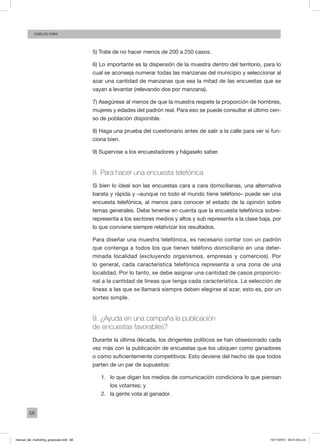 68
Carlos FARA
5) Trate de no hacer menos de 200 a 250 casos.
6) Lo importante es la dispersión de la muestra dentro del territorio, para lo
cual se aconseja numerar todas las manzanas del municipio y seleccionar al
azar una cantidad de manzanas que sea la mitad de las encuestas que se
vayan a levantar (relevando dos por manzana).
7) Asegúrese al menos de que la muestra respete la proporción de hombres,
mujeres y edades del padrón real. Para eso se puede consultar el último cen-
so de población disponible.
8) Haga una prueba del cuestionario antes de salir a la calle para ver si fun-
ciona bien.
9) Supervise a los encuestadores y hágaselo saber.
8. Para hacer una encuesta telefónica
Si bien lo ideal son las encuestas cara a cara domiciliarias, una alternativa
barata y rápida y –aunque no todo el mundo tiene teléfono– puede ser una
encuesta telefónica, al menos para conocer el estado de la opinión sobre
temas generales. Debe tenerse en cuenta que la encuesta telefónica sobre-
representa a los sectores medios y altos y sub representa a la clase baja, por
lo que conviene siempre relativizar los resultados.
Para diseñar una muestra telefónica, es necesario contar con un padrón
que contenga a todos los que tienen teléfono domiciliario en una deter-
minada localidad (excluyendo organismos, empresas y comercios). Por
lo general, cada característica telefónica representa a una zona de una
localidad. Por lo tanto, se debe asignar una cantidad de casos proporcio-
nal a la cantidad de líneas que tenga cada característica. La selección de
líneas a las que se llamará siempre deben elegirse al azar, esto es, por un
sorteo simple.
9. ¿Ayuda en una campaña la publicación
de encuestas favorables?
Durante la última década, los dirigentes políticos se han obsesionado cada
vez más con la publicación de encuestas que los ubiquen como ganadores
o como suficientemente competitivos. Esto deviene del hecho de que todos
parten de un par de supuestos:
1.	 lo que digan los medios de comunicación condiciona lo que piensan
los votantes; y
2.	 la gente vota al ganador.
manual_del_marketing_grayscale.indd 68 15/11/2013 04:51:03 p.m.
 