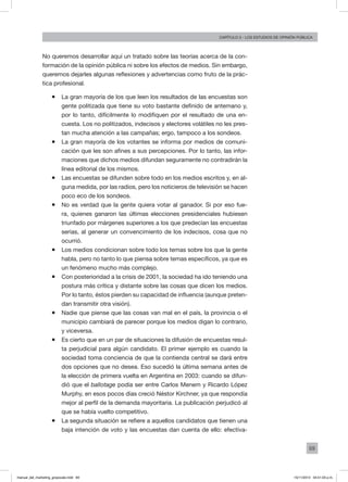69
Capítulo 3 - LOS ESTUDIOS DE OPINIÓN PÚBLICA
No queremos desarrollar aquí un tratado sobre las teorías acerca de la con-
formación de la opinión pública ni sobre los efectos de medios. Sin embargo,
queremos dejarles algunas reflexiones y advertencias como fruto de la prác-
tica profesional.
ƒƒ La gran mayoría de los que leen los resultados de las encuestas son
gente politizada que tiene su voto bastante definido de antemano y,
por lo tanto, difícilmente lo modifiquen por el resultado de una en-
cuesta. Los no politizados, indecisos y electores volátiles no les pres-
tan mucha atención a las campañas; ergo, tampoco a los sondeos.
ƒƒ La gran mayoría de los votantes se informa por medios de comuni-
cación que les son afines a sus percepciones. Por lo tanto, las infor-
maciones que dichos medios difundan seguramente no contradirán la
línea editorial de los mismos.
ƒƒ Las encuestas se difunden sobre todo en los medios escritos y, en al-
guna medida, por las radios, pero los noticieros de televisión se hacen
poco eco de los sondeos.
ƒƒ No es verdad que la gente quiera votar al ganador. Si por eso fue-
ra, quienes ganaron las últimas elecciones presidenciales hubiesen
triunfado por márgenes superiores a los que predecían las encuestas
serias, al generar un convencimiento de los indecisos, cosa que no
ocurrió.
ƒƒ Los medios condicionan sobre todo los temas sobre los que la gente
habla, pero no tanto lo que piensa sobre temas específicos, ya que es
un fenómeno mucho más complejo.
ƒƒ Con posterioridad a la crisis de 2001, la sociedad ha ido teniendo una
postura más crítica y distante sobre las cosas que dicen los medios.
Por lo tanto, éstos pierden su capacidad de influencia (aunque preten-
dan transmitir otra visión).
ƒƒ Nadie que piense que las cosas van mal en el país, la provincia o el
municipio cambiará de parecer porque los medios digan lo contrario,
y viceversa.
ƒƒ Es cierto que en un par de situaciones la difusión de encuestas resul-
ta perjudicial para algún candidato. El primer ejemplo es cuando la
sociedad toma conciencia de que la contienda central se dará entre
dos opciones que no desea. Eso sucedió la última semana antes de
la elección de primera vuelta en Argentina en 2003: cuando se difun-
dió que el ballotage podía ser entre Carlos Menem y Ricardo López
Murphy, en esos pocos días creció Néstor Kirchner, ya que respondía
mejor al perfil de la demanda mayoritaria. La publicación perjudicó al
que se había vuelto competitivo.
ƒƒ La segunda situación se refiere a aquellos candidatos que tienen una
baja intención de voto y las encuestas dan cuenta de ello: efectiva-
manual_del_marketing_grayscale.indd 69 15/11/2013 04:51:03 p.m.
 