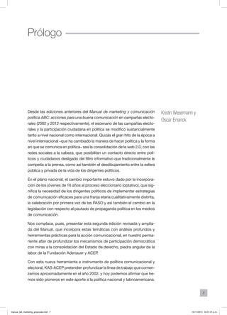 7
Desde las ediciones anteriores del Manual de marketing y comunicación
política ABC: acciones para una buena comunicación en campañas electo-
rales (2002 y 2012 respectivamente), el escenario de las campañas electo-
rales y la participación ciudadana en política se modificó sustancialmente
tanto a nivel nacional como internacional. Quizás el gran hito de la época a
nivel internacional –que ha cambiado la manera de hacer política y la forma
en que se comunica en política– sea la consolidación de la web 2.0, con las
redes sociales a la cabeza, que posibilitan un contacto directo entre polí-
ticos y ciudadanos desligado del filtro informativo que tradicionalmente le
competía a la prensa, como así también el desdibujamiento entre la esfera
pública y privada de la vida de los dirigentes políticos.
En el plano nacional, el cambio importante estuvo dado por la incorpora-
ción de los jóvenes de 16 años al proceso eleccionario (optativo), que sig-
nifica la necesidad de los dirigentes políticos de implementar estrategias
de comunicación eficaces para una franja etaria cualitativamente distinta,
la celebración por primera vez de las PASO y así también el cambio en la
legislación con respecto al pautado de propaganda política en los medios
de comunicación.
Nos complace, pues, presentar esta segunda edición revisada y amplia-
da del Manual, que incorpora estas temáticas con análisis profundos y
herramientas prácticas para la acción comunicacional, en nuestro perma-
nente afán de profundizar los mecanismos de participación democrática
con miras a la consolidación del Estado de derecho, piedra angular de la
labor de la Fundación Adenauer y ACEP.
Con esta nueva herramienta e instrumento de política comunicacional y
electoral, KAS-ACEP pretenden profundizar la línea de trabajo que comen-
zamos aproximadamente en el año 2002, y hoy podemos afirmar que he-
mos sido pioneros en este aporte a la política nacional y latinoamericana.
Prólogo
Kristin Wesemann y
Oscar Ensinck
manual_del_marketing_grayscale.indd 7 15/11/2013 04:51:01 p.m.
 