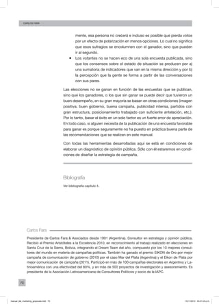 70
Carlos FARA
mente, esa persona no crecerá e incluso es posible que pierda votos
por un efecto de polarización en menos opciones. Lo cual no significa
que esos sufragios se encolumnen con el ganador, sino que pueden
ir al segundo.
ƒƒ Los votantes no se hacen eco de una sola encuesta publicada, sino
que los consensos sobre el estado de situación se producen por a)
una sumatoria de indicadores que van en la misma dirección y por b)
la percepción que la gente se forma a partir de las conversaciones
con sus pares.
Las elecciones no se ganan en función de las encuestas que se publican,
sino que los ganadores, o los que sin ganar se puede decir que tuvieron un
buen desempeño, en su gran mayoría se basan en otras condiciones (imagen
positiva, buen gobierno, buena campaña, publicidad intensa, partidos con
gran estructura, posicionamiento trabajado con suficiente antelación, etc.).
Por lo tanto, basar el éxito en un solo factor es un fuerte error de apreciación.
En todo caso, si alguien necesita de la publicación de una encuesta favorable
para ganar es porque seguramente no ha puesto en práctica buena parte de
las recomendaciones que se realizan en este manual.
Con todas las herramientas desarrolladas aquí se está en condiciones de
elaborar un diagnóstico de opinión pública. Sólo con él estaremos en condi-
ciones de diseñar la estrategia de campaña.
Bibliografía
Ver bibliografía capítulo 4.
Carlos Fara
Presidente de Carlos Fara & Asociados desde 1991 (Argentina). Consultor en estrategia y opinión pública.
Recibió el Premio Aristóteles a la Excelencia 2010, en reconocimiento al trabajo realizado en elecciones en
Santa Cruz de la Sierra, Bolivia, integrando el Dream Team del año, compuesto por los 10 mejores consul-
tores del mundo en materia de campañas políticas. También ha ganado el premio EIKON de Oro por mejor
campaña de comunicación de gobierno (2010) por el caso Mar del Plata (Argentina) y el Eikon de Plata por
mejor comunicación de campaña (2011). Participó en más de 100 campañas electorales en Argentina y La-
tinoamérica con una efectividad del 80%, y en más de 500 proyectos de investigación y asesoramiento. Es
presidente de la Asociación Latinoamericana de Consultores Políticos y socio de la IAPC.
manual_del_marketing_grayscale.indd 70 15/11/2013 04:51:04 p.m.
 