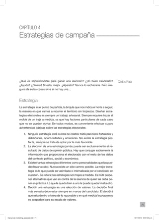 71
Capítulo 4
Estrategias de campaña
Carlos Fara¿Qué es imprescindible para ganar una elección? ¿Un buen candidato?
¿Ayuda? ¿Dinero? Si está, mejor. ¿Aparato? Nunca lo rechazaría. Pero nin-
guna de estas cosas sirve si no hay una…
Estrategia
La estrategia es el punto de partida, la brújula que nos indica el norte a seguir,
la manera en que vamos a recorrer el territorio sin tropiezos. Diseñar estra-
tegias electorales es siempre un trabajo artesanal. Siempre requiere trazar el
molde de un traje a medida, ya que hay factores particulares de cada caso
que no se pueden obviar. De todos modos, es conveniente efectuar cuatro
advertencias básicas sobre las estrategias electorales:
1.	 Ninguna estrategia está exenta de costos: todo plan tiene fortalezas y
debilidades, oportunidades y amenazas. No existe la estrategia per-
fecta, siempre se trata de optar por la más favorable.
2.	 La elección de una estrategia jamás puede ser exclusivamente el re-
sultado de datos de opinión pública. Hay que conjugar sabiamente la
información que proporciona el electorado con el resto de los datos
del contexto político, social y económico.
3.	 Existen tantas estrategias diferentes como personalidades que las pue-
dan llevar a cabo. Nunca existe un sólo camino posible. La mejor estra-
tegia es la que pueda ser asimilada o internalizada por el candidato en
cuestión. Se reitera: las estrategias son trajes a medida. Es inútil propo-
ner alternativas que van en contra de la esencia de quien las deba po-
ner en práctica. Lo que le queda bien a uno le puede quedar mal a otro.
4.	 Decidir una estrategia es una elección de valores. La decisión final
más sensata debe estar siempre en manos del candidato. El decidirá
qué está dentro o fuera de lo razonable y en qué medida lo propuesto
es aceptable para su escala de valores.
manual_del_marketing_grayscale.indd 71 15/11/2013 04:51:04 p.m.
 