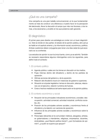 72
Carlos FARA
¿Qué es una campaña?
Una campaña es una gran batalla comunicacional, en la que fundamental-
mente se trata de construir una diferencia a nuestro favor en la percepción
del electorado, llevar la discusión al campo que más nos favorece, a los te-
mas, a los escenarios y al estilo en los que podamos salir ganando.
El diagnóstico
El primer paso para diseñar una estrategia es contar con un buen diagnósti-
co. Este se divide en dos partes: el estado de la opinión pública, del cual ya
se habló en el capítulo anterior, y la información social, económica y política.
Ambas cuestiones deben conjugarse para tener una idea cabal de qué esce-
nario se va a enfrentar.
Los estudios de opinión no son la única fuente, como ya se advirtió. También
es necesario responderse algunos interrogantes como los siguientes, para
definir todo el contexto:
1. El contexto político
ƒƒ Agenda pública: cuáles son los temas en discusión en los medios.
ƒƒ Pujas internas dentro del oficialismo y dentro de los partidos de
oposición.
ƒƒ Últimas acciones del gobierno y de la oposición.
ƒƒ Relación del oficialismo local con instancias de gobierno superiores.
ƒƒ Situación en el poder legislativo: temas en discusión, alianzas, relacio-
nes con el ejecutivo, relación numérica de fuerzas.
ƒƒ Crisis o hechos mediáticos de fuerte repercusión en la opinión pública.
2. El contexto económico y social
ƒƒ Situación de los principales indicadores económicos y sociales: des-
ocupación, actividad comercial, actividad industrial, conflictos socia-
les, etc.
ƒƒ Posición de los principales actores sociales y económicos frente al
oficialismo y la relación con sectores de oposición.
ƒƒ Influencia de los principales actores sociales y económicos sobre la
sociedad.
ƒƒ Personajes relevantes en la comunidad: médicos, abogados, artistas,
ex gobernadores o intendentes, religiosos, empresarios, docentes,
sindicalistas; ¿qué filiación política tienen?, ¿son formadores de opi-
nión?, ¿a quién se supone que apoyan?
manual_del_marketing_grayscale.indd 72 15/11/2013 04:51:04 p.m.
 