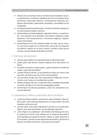 73
Capítulo 4 - Estrategias de campaña
ƒƒ Historia de la comunidad: hitos en la historia de la localidad o la pro-
vincia (terremoto, inundación, establecimiento de una industria, boom
económico), personajes históricos, reivindicaciones históricas, pro-
blemas estructurales, gobernantes recordados, nacionalidad de los
inmigrantes.
ƒƒ Actividad económica predominante: comercial, industrial, agropecua-
ria, administración pública, servicios.
ƒƒ Características sociodemográficas: segmentos etarios y ocupaciona-
les, nivel educativo de la sociedad, movimientos migratorios, poder
adquisitivo, nivel socioeconómico, movimientos religiosos, organiza-
ciones comunitarias.
ƒƒ Características de la vida cotidiana (estilos de vida): qué se consu-
me, qué hace la gente con el tiempo libre, qué se lee, qué deportes
se practican, relación con el clima, horarios, comidas, música que se
escucha, qué actividades desarrolla la juventud.
3. Estructura del electorado
ƒƒ ¿De qué signo político es mayoritariamente el electorado local?
ƒƒ ¿Quién ganó cada elección desde el regreso de la democracia a la
fecha?
ƒƒ El partido que ganó en cada ocasión, ¿ganó la elección en todos los
niveles o ganó sólo las locales?
ƒƒ ¿Existen terceras fuerzas? ¿A qué partido les ceden sus votos a nivel
nacional? ¿Se estima que hay mucho corte de boleta?
ƒƒ ¿En qué zonas recoge más votos cada partido? Análisis por circuns-
cripción y por mesas, en la medida de lo posible.
ƒƒ Análisis ecológico del voto: cruzamiento de los resultados electorales
con datos censales en el nivel más desagregado posible.
ƒƒ Conformación de alianzas ganadoras: ¿cómo fue cambiando la es-
tructura electoral?
4. Características políticas y personales de los candidatos
ƒƒ ¿Cuál es la historia política y personal de cada candidato? ¿Qué car-
gos ocupó? ¿Qué actividad desarrolló en su vida privada? ¿Es de la
localidad o de la provincia?
ƒƒ ¿De qué sector viene dentro del partido? ¿Cuál es su encuadre ideo-
lógico? ¿Con quién está aliado? ¿A qué liderazgo responde?
ƒƒ ¿Cómo llegó a la candidatura? ¿Es heredero del liderazgo de otro o
lo construyó él mismo? ¿Era resistido por la dirigencia del partido?
¿Era esperable que ganara la interna? ¿Siguió un estilo tradicional o
es innovador? ¿Rompe con las tradiciones del partido? ¿Él domina al
partido o el partido lo domina? ¿Tiene estructura propia?
manual_del_marketing_grayscale.indd 73 15/11/2013 04:51:04 p.m.
 