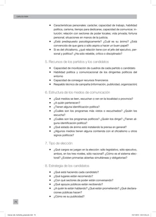 74
Carlos FARA
ƒƒ Características personales: carácter, capacidad de trabajo, habilidad
política, carisma, tiempo para dedicarse, capacidad de comunicar, in-
tuición; relación con sectores de poder locales; vida privada; fortuna
personal; situaciones en manos de la justicia.
ƒƒ ¿Está predispuesto psicológicamente? ¿Cuál es su ánimo? ¿Está
convencido de que gana o sólo aspira a hacer un buen papel?
ƒƒ Si es del oficialismo, ¿qué relación tiene con el jefe del ejecutivo, per-
sonal y política? ¿Ha sido rebelde, crítico o disciplinado?
5. Recursos de los partidos y los candidatos
ƒƒ Capacidad de movilización de cuadros de cada partido o candidato
ƒƒ Habilidad política y comunicacional de los dirigentes políticos del
entorno
ƒƒ Capacidad de conseguir recursos financieros
ƒƒ Respaldo técnico de campaña (información, publicidad, organización)
6. Estructura de los medios de comunicación
ƒƒ ¿Qué medios se leen, escuchan o ven en la localidad o provincia?
ƒƒ ¿A quién pertenecen?
ƒƒ ¿Tienen alguna identificación política?
ƒƒ ¿Cuáles son los programas más vistos o escuchados? ¿Quién los
escucha?
ƒƒ ¿Cuáles son los programas políticos? ¿Quién los dirige? ¿Tienen al-
guna identificación política?
ƒƒ ¿Qué estado de ánimo está instalando la prensa en general?
ƒƒ ¿Algunos medios tienen alguna contienda con el oficialismo u otros
signos políticos?
7. Tipo de elección
ƒƒ ¿Qué cargos se juegan en la elección: sólo legislativo, sólo ejecutivo,
ambos, en los tres niveles, sólo nacional? ¿Cómo es el sistema elec-
toral? ¿Existen primarias abiertas simultáneas y obligatorias?
8. Estrategia de los candidatos
ƒƒ ¿Qué está haciendo cada candidato?
ƒƒ ¿Qué lugares están recorriendo?
ƒƒ ¿Con qué sectores de poder están conversando?
ƒƒ ¿Qué apoyos públicos están recibiendo?
ƒƒ ¿A quién le están hablando? ¿Qué están prometiendo? ¿Qué declara-
ciones públicas hacen?
ƒƒ ¿Cómo es su publicidad?
manual_del_marketing_grayscale.indd 74 15/11/2013 04:51:04 p.m.
 