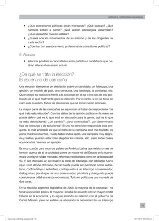 75
Capítulo 4 - Estrategias de campaña
ƒƒ ¿Qué operaciones políticas están montando? ¿Qué buscan? ¿Qué
rumores echan a correr? ¿Qué acción psicológica desarrollan?
¿Qué sensación quieren instalar?
ƒƒ ¿Cuáles son los movimientos de su entorno y de los dirigentes de
cada sector?
ƒƒ ¿Cuentan con asesoramiento profesional de consultores políticos?
9. Alianzas
ƒƒ Alianzas posibles o concretadas entre partidos o candidatos que po-
drían alterar el escenario actual.
¿De qué se trata la elección?
El escenario de campaña
Una elección siempre es un plebiscito: sobre un candidato, un liderazgo, una
gestión, un modelo de país, una conducta, una ideología, la confianza, etc.
Quien mejor se posicione frente a la sociedad en el eje o los ejes de ese ple-
biscito es el que finalmente gana la elección. Por lo tanto, si no se tiene en
claro esta cuestión, todas las decisiones que se tomen serán erróneas.
La mayor parte de las campañas se equivocan al tratar de responderse “de
qué trata esta elección”. Con los datos de la opinión pública en la mano se
puede definir qué es lo que está en discusión para la gente, qué es lo que
se está plebiscitando: ¿un cambio?, ¿una continuidad?, ¿un determinado
tipo de liderazgo o de soluciones? Si uno no tiene bien respondida esta pre-
gunta, lo más probable es que el resto de la campaña esté mal trazado, es
poner mal los cimientos. Puede haber lindos spots, una campaña muy alegre,
muy festiva, pueden estar bien elegidos los colores, etc., pero sobre bases
equivocadas. Veamos un ejemplo.
Es muy común para muchos países de América Latina que exista un eje de
tensión acerca de si la sociedad quiere un mayor rol del Estado en la econo-
mía o un mayor rol del mercado, reformas neoliberales como en la década del
90. Y, por otro lado, un eje relativo al estilo de liderazgo, con liderazgo fuerte
(que, visto desde otro lado, de tan fuerte puede ser percibido como autori-
tario, confrontativo o soberbio), contrapuesto a un liderazgo consensuador,
dialoguista o plural (que de tan consensuador, pluralista y dialoguista puede
considerarse débil en ciertos momentos). Todo en política es una moneda de
dos caras.
En la elección argentina legislativa de 2009, la mayoría de la sociedad –no
toda la sociedad, pero sí la mayoría– estaba de acuerdo con un mayor rol del
Estado en la economía, y lo siguió estando en relación con el gobierno de
Carlos Menem, pero no estaba ya abonando la necesidad de un liderazgo
manual_del_marketing_grayscale.indd 75 15/11/2013 04:51:04 p.m.
 