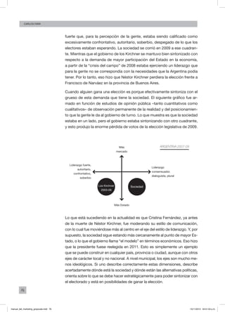 76
Carlos FARA
fuerte que, para la percepción de la gente, estaba siendo calificado como
excesivamente confrontativo, autoritario, soberbio, despegado de lo que los
electores estaban esperando. La sociedad se corrió en 2009 a ese cuadran-
te. Mientras que el gobierno de los Kirchner se mantuvo bien sintonizado con
respecto a la demanda de mayor participación del Estado en la economía,
a partir de la “crisis del campo” de 2008 estaba ejerciendo un liderazgo que
para la gente no se correspondía con la necesidades que la Argentina podía
tener. Por lo tanto, eso hizo que Néstor Kirchner perdiera la elección frente a
Francisco de Narváez en la provincia de Buenos Aires.
Cuando alguien gana una elección es porque efectivamente sintoniza con el
grueso de esta demanda que tiene la sociedad. El siguiente gráfico fue ar-
mado en función de estudios de opinión pública –tanto cuantitativos como
cualitativos– de observación permanente de la realidad y del posicionamien-
to que la gente le da al gobierno de turno. Lo que muestra es que la sociedad
estaba en un lado, pero el gobierno estaba sintonizando con otro cuadrante,
y esto produjo la enorme pérdida de votos de la elección legislativa de 2009.
Argentina 2007-09
Liderazgo fuerte,
autoritario,
confrontativo,
soberbio
Liderazgo
consensuador,
dialoguista, plural
Más
mercado
Más Estado
Los Kirchner
2003-09
Sociedad
Lo que está sucediendo en la actualidad es que Cristina Fernández, ya antes
de la muerte de Néstor Kirchner, fue moderando su estilo de comunicación,
con lo cual fue moviéndose más al centro en el eje del estilo de liderazgo. Y, por
supuesto, la sociedad sigue estando más cercanamente al punto de mayor Es-
tado, o lo que el gobierno llama “el modelo” en términos económicos. Eso hizo
que la presidente fuese reelegida en 2011. Esto es simplemente un ejemplo
que se puede construir en cualquier país, provincia o ciudad, aunque con otros
ejes de carácter local y no nacional. A nivel municipal, los ejes son mucho me-
nos ideológicos. Si uno describe correctamente estas dimensiones, describe
acertadamente dónde está la sociedad y dónde están las alternativas políticas,
orienta sobre lo que se debe hacer estratégicamente para poder sintonizar con
el electorado y está en posibilidades de ganar la elección.
manual_del_marketing_grayscale.indd 76 15/11/2013 04:51:04 p.m.
 