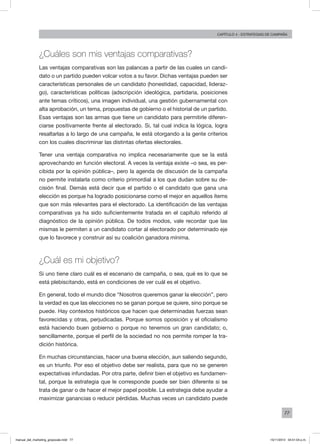 77
Capítulo 4 - Estrategias de campaña
¿Cuáles son mis ventajas comparativas?
Las ventajas comparativas son las palancas a partir de las cuales un candi-
dato o un partido pueden volcar votos a su favor. Dichas ventajas pueden ser
características personales de un candidato (honestidad, capacidad, lideraz-
go), características políticas (adscripción ideológica, partidaria, posiciones
ante temas críticos), una imagen individual, una gestión gubernamental con
alta aprobación, un tema, propuestas de gobierno o el historial de un partido.
Esas ventajas son las armas que tiene un candidato para permitirle diferen-
ciarse positivamente frente al electorado. Si, tal cual indica la lógica, logra
resaltarlas a lo largo de una campaña, le está otorgando a la gente criterios
con los cuales discriminar las distintas ofertas electorales.
Tener una ventaja comparativa no implica necesariamente que se la está
aprovechando en función electoral. A veces la ventaja existe –o sea, es per-
cibida por la opinión pública–, pero la agenda de discusión de la campaña
no permite instalarla como criterio primordial a los que dudan sobre su de-
cisión final. Demás está decir que el partido o el candidato que gana una
elección es porque ha logrado posicionarse como el mejor en aquellos ítems
que son más relevantes para el electorado. La identificación de las ventajas
comparativas ya ha sido suficientemente tratada en el capítulo referido al
diagnóstico de la opinión pública. De todos modos, vale recordar que las
mismas le permiten a un candidato cortar al electorado por determinado eje
que lo favorece y construir así su coalición ganadora mínima.
¿Cuál es mi objetivo?
Si uno tiene claro cuál es el escenario de campaña, o sea, qué es lo que se
está plebiscitando, está en condiciones de ver cuál es el objetivo.
En general, todo el mundo dice “Nosotros queremos ganar la elección”, pero
la verdad es que las elecciones no se ganan porque se quiere, sino porque se
puede. Hay contextos históricos que hacen que determinadas fuerzas sean
favorecidas y otras, perjudicadas. Porque somos oposición y el oficialismo
está haciendo buen gobierno o porque no tenemos un gran candidato; o,
sencillamente, porque el perfil de la sociedad no nos permite romper la tra-
dición histórica.
En muchas circunstancias, hacer una buena elección, aun saliendo segundo,
es un triunfo. Por eso el objetivo debe ser realista, para que no se generen
expectativas infundadas. Por otra parte, definir bien el objetivo es fundamen-
tal, porque la estrategia que le corresponde puede ser bien diferente si se
trata de ganar o de hacer el mejor papel posible. La estrategia debe ayudar a
maximizar ganancias o reducir pérdidas. Muchas veces un candidato puede
manual_del_marketing_grayscale.indd 77 15/11/2013 04:51:04 p.m.
 