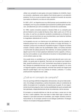 78
Carlos FARA
utilizar una campaña no para ganar, sino para instalarse en el distrito, hacer-
se conocido y plantearse como objetivo final intentar ganar en una elección
posterior. Si uno no va por el premio mayor, también la inversión de recursos
que realiza es diferente y se ubica en otra posición.
En 2007 y 2011, en Argentina era muy difícil pensar que la presidenta no fue-
se elegida y era muy poco probable que la oposición pudiese ganar esa elec-
ción, sencillamente por cómo se estaban moviendo las coordenadas.
En 1996, nuestra consultora asesoró a Gustavo Beliz en su campaña para
jefe de Gobierno de la ciudad de Buenos Aires. Salió cuarto con el 13% de
los votos, lo cual fue una elección excelente considerando su limitación de
recursos, que era la primera vez que se presentaba y que todas las hipótesis
lo imaginaban obteniendo el 3 o el 4%.
Le ha pasado una vez a un cliente que no le advirtieron que iba a perder, se
endeudó porque hizo un enorme gasto de dinero a lo largo del tiempo, in-
necesario, porque era una elección imposible de ganar. Si alguien le hubiera
avisado a tiempo cuáles eran las posibilidades reales, se hubiera ahorrado
un fuerte dolor de cabeza personal. Pero además, no hubiera quedado como
alguien que no hizo un buen papel por dedicarse mucho a agredir y criticar, y
eso fue como acelerar un auto enterrado en la arena: lo más probable es que
uno lo entierre cada vez más.
Uno puede tener un candidato que “no ganó esta elección pero como can-
didato, me gusta para la siguiente. Para esta vez me parece que todavía le
falta, quizás la próxima vez lo vote” (comentario escuchado en grupos foca-
les). Siempre es preferible terminar como un segundo simpático y no como
un segundo agresivo, porque después, remontar ese cambio de imagen post
elección puede llegar a ser muy costoso en tiempo y esfuerzo. Y a veces,
prácticamente imposible de dar vuelta.
¿Cuál es mi concepto de campaña?
Una vez que tengo definido el diagnóstico del escenario, de qué se trata la elec-
ción, mis ventajas comparativas y cuál es el escenario, estoy en condiciones de
definir el concepto de mi campaña, la impronta que la guiará. Si uno respon-
de bien la primera pregunta, tiene muchas posibilidades de que la campaña esté
bien planteada, independientemente de las circunstancias y de los recursos.
El concepto no necesita definirse en más de una frase; a veces son no más
de tres o cuatro palabras. Pero esa frase no debe dejar lugar a dudas con
respecto a qué está buscando el candidato, qué imagen necesita construir,
hacia dónde va. El concepto central no es el eslogan publicitario. El eslogan
traduce el concepto al lenguaje publicitario.
manual_del_marketing_grayscale.indd 78 15/11/2013 04:51:04 p.m.
 