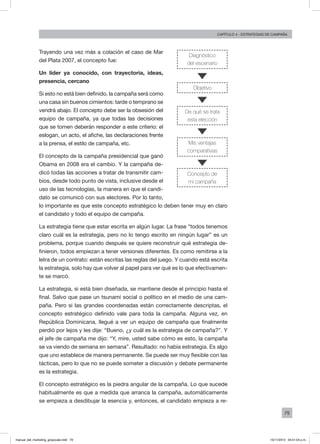 79
Capítulo 4 - Estrategias de campaña
Trayendo una vez más a colación el caso de Mar
del Plata 2007, el concepto fue:
Un líder ya conocido, con trayectoria, ideas,
presencia, cercano
Si esto no está bien definido, la campaña será como
una casa sin buenos cimientos: tarde o temprano se
vendrá abajo. El concepto debe ser la obsesión del
equipo de campaña, ya que todas las decisiones
que se tomen deberán responder a este criterio: el
eslogan, un acto, el afiche, las declaraciones frente
a la prensa, el estilo de campaña, etc.
El concepto de la campaña presidencial que ganó
Obama en 2008 era el cambio. Y la campaña de-
dicó todas las acciones a tratar de transmitir cam-
bios, desde todo punto de vista, inclusive desde el
uso de las tecnologías, la manera en que el candi-
dato se comunicó con sus electores. Por lo tanto,
lo importante es que este concepto estratégico lo deben tener muy en claro
el candidato y todo el equipo de campaña.
La estrategia tiene que estar escrita en algún lugar. La frase “todos tenemos
claro cuál es la estrategia, pero no lo tengo escrito en ningún lugar” es un
problema, porque cuando después se quiere reconstruir qué estrategia de-
finieron, todos empiezan a tener versiones diferentes. Es como remitirse a la
letra de un contrato: están escritas las reglas del juego. Y cuando está escrita
la estrategia, solo hay que volver al papel para ver qué es lo que efectivamen-
te se marcó.
La estrategia, si está bien diseñada, se mantiene desde el principio hasta el
final. Salvo que pase un tsunami social o político en el medio de una cam-
paña. Pero si las grandes coordenadas están correctamente descriptas, el
concepto estratégico definido vale para toda la campaña. Alguna vez, en
República Dominicana, llegué a ver un equipo de campaña que finalmente
perdió por lejos y les dije: “Bueno, ¿y cuál es la estrategia de campaña?”. Y
el jefe de campaña me dijo: “Y, mire, usted sabe cómo es esto, la campaña
se va viendo de semana en semana”. Resultado: no había estrategia. Es algo
que uno establece de manera permanente. Se puede ser muy flexible con las
tácticas, pero lo que no se puede someter a discusión y debate permanente
es la estrategia.
El concepto estratégico es la piedra angular de la campaña. Lo que sucede
habitualmente es que a medida que arranca la campaña, automáticamente
se empieza a desdibujar la esencia y, entonces, el candidato empieza a re-
Diagnóstico
del escenario
Objetivo
De qué se trata
esta elección
Mis ventajas
comparativas
Concepto de
mi campaña
manual_del_marketing_grayscale.indd 79 15/11/2013 04:51:04 p.m.
 