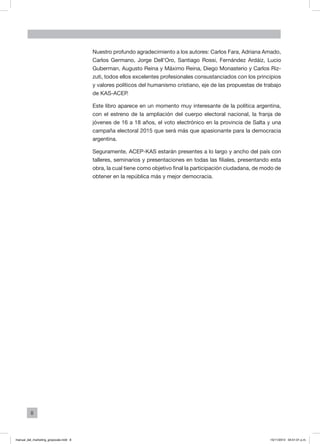 8
Nuestro profundo agradecimiento a los autores: Carlos Fara, Adriana Amado,
Carlos Germano, Jorge Dell’Oro, Santiago Rossi, Fernández Ardáiz, Lucio
Guberman, Augusto Reina y Máximo Reina, Diego Monasterio y Carlos Riz-
zuti, todos ellos excelentes profesionales consustanciados con los principios
y valores políticos del humanismo cristiano, eje de las propuestas de trabajo
de KAS-ACEP.
Este libro aparece en un momento muy interesante de la política argentina,
con el estreno de la ampliación del cuerpo electoral nacional, la franja de
jóvenes de 16 a 18 años, el voto electrónico en la provincia de Salta y una
campaña electoral 2015 que será más que apasionante para la democracia
argentina.
Seguramente, ACEP-KAS estarán presentes a lo largo y ancho del país con
talleres, seminarios y presentaciones en todas las filiales, presentando esta
obra, la cual tiene como objetivo final la participación ciudadana, de modo de
obtener en la república más y mejor democracia.
manual_del_marketing_grayscale.indd 8 15/11/2013 04:51:01 p.m.
 