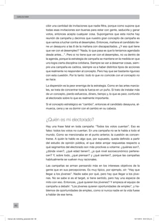 80
Carlos FARA
cibir una cantidad de invitaciones que nadie filtra, porque como supone que
todas esas invitaciones son buenas para estar con gente, seducirla y ganar
votos, entonces acepta cualquier cosa. Supongamos que esta noche hay
reunión de campaña y decimos que nuestro gran concepto de campaña es
que vamos a luchar contra el desempleo. Entonces, mañana el candidato tie-
ne un desayuno a las 8 de la mañana con discapacitados. ¿Y eso qué tiene
que ver con el desempleo? “Nada, lo que pasa es que lo teníamos agendado
desde antes…”. Pero si no tiene que ver con el desempleo, no va dentro de
la agenda, porque la estrategia de campaña se mantiene en la medida en que
uno logra cierta disciplina cotidiana. Siempre se van a desarmar cosas, siem-
pre una campaña es caótica, siempre va a haber distintos tipos de acciones
que realmente no responden al concepto. Pero hay que ser bastante riguroso
con esta cuestión. Por lo tanto: todo lo que no coincide con el concepto no
se hace.
La dispersión es la peor enemiga de la estrategia. Como en las artes marcia-
les, se trata de concentrar toda la fuerza en un puño. Si trato de instalar más
de un concepto, pierdo esfuerzos, dinero, tiempo y, lo que es peor, confundo
al electorado sobre lo que es realmente importante.
Si el concepto estratégico es “cambio”, entonces el candidato desayuna, al-
muerza, cena y se va dormir con el cambio en su cabeza.
¿Quién es mi electorado?
Hay una frase fatal en toda campaña: “Todos los votos cuentan”. Eso es
falso: todos los votos no cuentan. En una campaña no se le habla a todo el
mundo. Como se mencionaba en el punto anterior, la cuestión es concen-
trarse. A quién le hablo es algo que, por supuesto, queda definido a partir
del estudio de opinión pública, el que debe arrojar respuestas respecto a
qué segmentos del electorado son más proclives a votarme: ¿quiénes son?,
¿dónde viven?, ¿qué edad tienen?, ¿a qué nivel socioeconómico pertene-
cen? Y, sobre todo, ¿qué piensan? y ¿qué sienten?, porque las campañas
habitualmente se vuelven muy racionales.
Las campañas se arman pensando más en los intereses objetivos de la
gente que en sus percepciones. Es muy típico, por ejemplo, oír: “Hay que
llegar a los jóvenes”. Nadie sabe por qué, pero hay que llegar a los jóve-
nes. No se sabe si es el target, si tiene sentido, pero hay una especie de
mito con eso. Entonces, ¿qué quieren los jóvenes? Y empieza el equipo de
campaña a debatir: “Los jóvenes quieren oportunidades de empleo”, y ha-
blemos de oportunidades de empleo, como si nunca nadie en la vida fuese
a hablar de ese tema.
manual_del_marketing_grayscale.indd 80 15/11/2013 04:51:04 p.m.
 