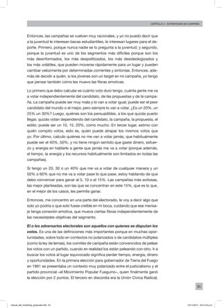 81
Capítulo 4 - Estrategias de campaña
Entonces, las campañas se vuelven muy racionales, y yo no puedo decir que
a la juventud le interesan becas estudiantiles, le interesan lugares para el de-
porte. Primero, porque nunca nadie se lo pregunta a la juventud; y segundo,
porque la juventud es uno de los segmentos más difíciles porque son los
más desinformados, los más despolitizados, los más desideologizados y
los más volátiles, que pueden moverse rápidamente para un lugar y pueden
cambiar velozmente por determinadas corrientes y sintonías. Entonces, ade-
más de decidir a quién, si los jóvenes son un target en mi campaña, yo tengo
que pensar también cómo les muevo las fibras emotivas.
Lo primero que debo calcular es cuánto voto duro tengo, cuánta gente me va
a votar independientemente del candidato, de las propuestas y de la campa-
ña. La campaña puede ser muy mala y lo van a votar igual; puede ser el peor
candidato del mundo o el mejor, pero siempre lo van a votar. ¿Es un 20%, un
25% un 30%? Luego, quiénes son los persuadibles, a los que quizás puedo
llegar, quizás votan dependiendo del candidato, la campaña, la propuesta, el
estilo: puede ser un 10, 15, 20%, como mucho. En tercer lugar, estimo con
quién compito votos, esto es, quién puede atrapar los mismos votos que
yo. Por último, calculo quiénes no me van a votar jamás, que habitualmente
puede ser el 40%, 50%, y no tiene ningún sentido que gaste dinero, esfuer-
zo y energía en hablarle a gente que jamás me va a votar (porque además,
el tiempo, la energía y los recursos habitualmente son limitados en todas las
campañas).
Si tengo un 20, 30 o un 40% que me va a votar de cualquier manera y un
50% o 60% que no me va a votar pase lo que pase, estoy hablando de que
debo convencer para ganar al 5, 10 o el 15%. Las campañas más exitosas,
las mejor planteadas, son las que se concentran en este 15%, que es lo que,
en el mejor de los casos, les permite ganar.
Entonces, me concentro en una parte del electorado, le voy a decir algo que
solo yo podría o que solo fuese creíble en mi boca, cuidando que ese mensa-
je tenga conexión emotiva, que mueva ciertas fibras independientemente de
las necesidades objetivas del segmento.
El o los adversarios electorales son aquellos con quienes se disputan los
votos. Es una de las definiciones más importantes porque en muchas opor-
tunidades, sobre todo en contextos no polarizados o de candidatos múltiples
(como la ley de lemas), los comités de campaña están convencidos de pelear
los votos con un partido, cuando en realidad los están peleando con otro. Ir a
buscar los votos al lugar equivocado significa perder tiempo, energía, dinero
y oportunidades. En la primera elección para gobernador de Tierra del Fuego
en 1991 se presentaba un contexto muy polarizado entre el justicialismo y el
partido provincial –el Movimiento Popular Fueguino–, quien finalmente ganó
la elección por 2 puntos. El tercero en discordia era la Unión Cívica Radical,
manual_del_marketing_grayscale.indd 81 15/11/2013 04:51:04 p.m.
 