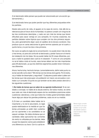 83
Capítulo 4 - Estrategias de campaña
2) el electorado debe pensar que puede ser solucionado por una acción gu-
bernamental; y
3) el electorado tiene que poder percibir que hay diferentes propuestas entre
los partidos.
Desde este punto de vista, el agujero en la capa de ozono, más allá de su
relevancia para el futuro de la humanidad, no parece cumplir con ninguna de
las tres condiciones descriptas, y cada vez son más los temas que tienen
dificultad para sacar ventaja en una campaña. En muchas ocasiones, los
partidos debaten sobre tópicos que cumplen con los dos primeros requisi-
tos, pero generalmente dejan vacío el casillero de la tercera condición. Eso
produce que en varias elecciones la gente termine optando por el cuarto o
quinto tema y no por los dos o tres primeros.
De nuevo se aplica la regla de la concentración: no puedo tener más de dos
o tres temas, so pena de confundir al electorado y perder fuerza en el intento
de instalación de mis ideas. No se puede hablar de 20 cosas diferentes, por-
que a nadie le quedará claro cuál es mi obsesión. Y como en una campaña
no se le habla a todo el mundo, esos temas deben ser los más importantes
para MI electorado, ya que los distintos segmentos pueden tener motivacio-
nes diferentes.
Ahora: hecha la ley, hecha la trampa. Lamentablemente, definir este punto no
es tan sencillo como decir “Mis temas son los temas de la gente. Por lo tanto,
voy a hablar de desempleo y seguridad”. Cualquiera puede saber cuáles son
los temas que más preocupan a la población sin hacer una encuesta o con-
tratar a un consultor. El punto es que también se les debe prestar atención a
las siguientes cuestiones:
1) No hable de temas que se salen de su agenda institucional. Si es can-
didato a concejal, no hable de la deuda externa. De todos modos, es cierto
que cada vez más el electorado espera de los candidatos posiciones sobre
cuestiones valorativas y cree que todos los niveles gubernamentales deben
hacer algo por atacar los grandes problemas, cada uno en su medida.
2) Si bien un candidato debe hablar de lo
importante y no de lo secundario, la regla
queda relativizada en la medida en que los
temas principales ya estén bien cubiertos
por los oponentes o los candidatos no se
saquen ventajas. No debe olvidarse que un
candidato debe aprovechar las corrientes
de viento no utilizadas por los demás, debe
ocupar los espacios vacíos para establecer
una diferencia a su favor. Con lo cual la re-
Menem logró convertir
una crisis en una opor-
tunidad con la muerte
del soldado Carrasco:
anuló el servicio militar
obligatorio
manual_del_marketing_grayscale.indd 83 15/11/2013 04:51:04 p.m.
 