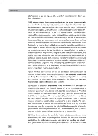 84
Carlos FARA
gla “hable de lo que les importa a los votantes” necesita siempre de un aná-
lisis más detenido.
3) No siempre es un buen negocio callarse en los temas que no convie-
nen o sobre los cuales algún adversario saca ventaja. En este sentido, Car-
los Menem es un buen ejemplo de cómo sacar ventajas de las crisis o de las
situaciones riesgosas y convertirlas en oportunidades para sumar poder. Du-
rante los seis meses previos a la elección presidencial de 1995, el gobierno
nacional tuvo que responder a varias crisis políticas, sociales y económicas.
La crisis económica como consecuencia del “efecto tequila” le permitió mos-
trarse decidido a que las cosas no se le fueran de las manos. Crisis políticas
como las generadas por las declaraciones de represores arrepentidos (caso
Scilingo) o la muerte de un soldado en un cuartel (caso Carrasco) le permi-
tieron lograr la primera autocrítica pública de las fuerzas armadas en materia
de represión –por parte del jefe del ejército, el general Balza– y la anulación
del servicio militar obligatorio. La trágica muerte del hijo del Presidente, que
llevó a muchos a pensar que iba a ser interpretado por la sociedad como “la
gota que rebalsa el vaso” de la tolerancia hacia la “frivolidad menemista”, no
fue un hecho menor en el contexto de la campaña. En parte, porque despertó
compasión hacia un padre. Pero también porque el Presidente no se depri-
mió y siguió mandando en el país pese a su desgracia personal. Esa actitud
generó respeto en muchos que dudaban.
4) Son muchas las ocasiones en que los candidatos ponen énfasis en los
mismos temas o le dan un tratamiento parecido. Se producen situaciones
de “empate comunicacional” donde nadie saca ventajas. Por eso, cuando
todos hablan del mismo tema, hace falta producir las diferencias. Tres son
los caminos recomendables en este sentido:
a) Provocar la diferencia explicando cómo resolvería él el problema en
cuestión tratado por todos. En la década del 80 se discutía mucho sobre la
inflación, que era un tema central en la agenda económica de la Argentina
cuando Alfonsín era presidente. Álvaro Alsogaray, candidato a presidente por
la UCD dos veces, decía: “Todo el mundo habla de la inflación, pero el tema
es cómo lo van a resolver”; entonces, bajaba sus recetas. Cómo lo vamos a
resolver también se ha convertido en una suerte de gran empate. Por ejem-
plo, con respecto al empleo, muchos candidatos dicen que hay que traer
inversiones, bajar los impuestos, dar créditos blandos, capacitar a la gente,
promover los micro-emprendimientos, etc.; las recetas están, más o menos,
escritas en todos lados, no hay mucho misterio en ese sentido.
b) Sobre el mismo tema del que todos hablan y todos coinciden en cómo
solucionarlo, una forma de desempatar es llevando a la discusión acerca de
quién tiene los atributos necesarios para poner en práctica las solucio-
nes. ¿Tenemos la experiencia, el coraje, la capacidad? ¿Ya lo hicimos en otro
manual_del_marketing_grayscale.indd 84 15/11/2013 04:51:04 p.m.
 