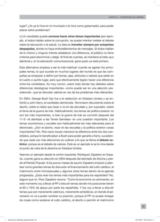 85
Capítulo 4 - Estrategias de campaña
lugar? ¿Yo ya lo hice en mi municipio o lo hice como gobernador, para poder
atacar estos problemas?
c) Un candidato puede correrse hacia otros temas importantes (por ejem-
plo, si todos hablan sobre la corrupción, se puede intentar instalar el debate
sobre la educación o la salud). La idea es transitar siempre por autopistas
despejadas, donde no haya embotellamientos de mensajes. Si todos hablan
de lo mismo y ninguno intenta establecer una diferencia, el público no tiene
criterios para discriminar y elegir. Al final de cuentas, se mantiene el statu quo
electoral y, en la saturación comunicacional, gana quien ya está primero.
Esta alternativa empieza a ser la más habitual: cuando se agotan los princi-
pales temas, lo que sucede en muchos lugares del mundo es que las cam-
pañas se empiezan a definir por temas, ejes, atributos o valores que están en
el cuarto o quinto lugar, pero que efectivamente logran hacer una diferencia
entre los candidatos. Es muy común, sobre todo donde hay debates sobre
diferencias ideológicas importantes –como puede ser en una elección pre-
sidencial–, que se discutan valores en vez de los problemas más relevantes.
En 2004, George Bush hijo fue a la reelección en Estados Unidos y se en-
frentó a John Kerry, el candidato demócrata. Terminaron discutiendo sobre el
aborto, sobre si había que rezar o no en las escuelas y, por supuesto, sobre
el tema de la guerra de Irak. Habitualmente, los temas de política exterior no
son los más importantes, si bien la guerra de Irak se convirtió después del
11-S –el atentado a las Torres Gemelas– en una cuestión importante. Los
temas económicos y sociales son habitualmente los más relevantes para el
electorado. ¿Son el aborto, rezar en las escuelas y la política exterior cosas
importantes? No. Pero esos issues marcaron la diferencia entre los dos can-
didatos, porque lo beneficiaban a Bush para poder ganarle a Kerry, sucedien-
do que cada vez más elecciones se vuelcan a lo que se llama el debate va-
lórico, porque es el debate de valores. Este es un ejemplo si se lo mira desde
el punto de vista de la derecha en Estados Unidos.
Veamos un ejemplo desde la centro-izquierda: Rodríguez Zapatero en Espa-
ña, cuando gana su elección en 2004 después del atentado de Atocha y pier-
de el Partido Popular. A los pocos meses de asumir Zapatero empezó a plan-
tear como grandes temas de discusión el financiamiento del culto católico, el
matrimonio entre homosexuales y algunos otros temas dentro de la agenda
progresista. ¿Esos eran los temas más importantes para los españoles? No,
seguro que no. Pero Zapatero razona: “Como la economía va caminando, en
este momento voy a llevar al PP a discutir temas donde mis posiciones tienen
el 60 o 70% de apoyo por parte los españoles. Y los voy a llevar a discutir
temas que son meramente valóricos, meramente simbólicos, en donde el ad-
versario no va a poder cambiar su posición, porque el PP no puede renegar
de cosas como sostener el culto católico, el aborto o permitir el matrimonio
manual_del_marketing_grayscale.indd 85 15/11/2013 04:51:04 p.m.
 