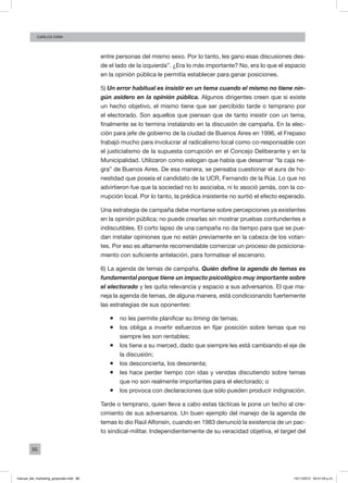 86
Carlos FARA
entre personas del mismo sexo. Por lo tanto, les gano esas discusiones des-
de el lado de la izquierda”. ¿Era lo más importante? No, era lo que el espacio
en la opinión pública le permitía establecer para ganar posiciones.
5) Un error habitual es insistir en un tema cuando el mismo no tiene nin-
gún asidero en la opinión pública. Algunos dirigentes creen que si existe
un hecho objetivo, el mismo tiene que ser percibido tarde o temprano por
el electorado. Son aquellos que piensan que de tanto insistir con un tema,
finalmente se lo termina instalando en la discusión de campaña. En la elec-
ción para jefe de gobierno de la ciudad de Buenos Aires en 1996, el Frepaso
trabajó mucho para involucrar al radicalismo local como co-responsable con
el justicialismo de la supuesta corrupción en el Concejo Deliberante y en la
Municipalidad. Utilizaron como eslogan que había que desarmar “la caja ne-
gra” de Buenos Aires. De esa manera, se pensaba cuestionar el aura de ho-
nestidad que poseía el candidato de la UCR, Fernando de la Rúa. Lo que no
advirtieron fue que la sociedad no lo asociaba, ni lo asoció jamás, con la co-
rrupción local. Por lo tanto, la prédica insistente no surtió el efecto esperado.
Una estrategia de campaña debe montarse sobre percepciones ya existentes
en la opinión pública; no puede crearlas sin mostrar pruebas contundentes e
indiscutibles. El corto lapso de una campaña no da tiempo para que se pue-
dan instalar opiniones que no están previamente en la cabeza de los votan-
tes. Por eso es altamente recomendable comenzar un proceso de posiciona-
miento con suficiente antelación, para formatear el escenario.
6) La agenda de temas de campaña. Quién define la agenda de temas es
fundamental porque tiene un impacto psicológico muy importante sobre
el electorado y les quita relevancia y espacio a sus adversarios. El que ma-
neja la agenda de temas, de alguna manera, está condicionando fuertemente
las estrategias de sus oponentes:
ƒƒ no les permite planificar su timing de temas;
ƒƒ los obliga a invertir esfuerzos en fijar posición sobre temas que no
siempre les son rentables;
ƒƒ los tiene a su merced, dado que siempre les está cambiando el eje de
la discusión;
ƒƒ los desconcierta, los desorienta;
ƒƒ les hace perder tiempo con idas y venidas discutiendo sobre temas
que no son realmente importantes para el electorado; o
ƒƒ los provoca con declaraciones que sólo pueden producir indignación.
Tarde o temprano, quien lleva a cabo estas tácticas le pone un techo al cre-
cimiento de sus adversarios. Un buen ejemplo del manejo de la agenda de
temas lo dio Raúl Alfonsín, cuando en 1983 denunció la existencia de un pac-
to sindical-militar. Independientemente de su veracidad objetiva, el target del
manual_del_marketing_grayscale.indd 86 15/11/2013 04:51:04 p.m.
 