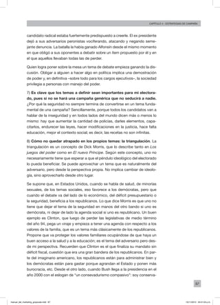 87
Capítulo 4 - Estrategias de campaña
candidato radical estaba fuertemente predispuesto a creerle. El ex presidente
dejó a sus adversarios peronistas vociferando, atacando y negando seme-
jante denuncia. La batalla la había ganado Alfonsín desde el mismo momento
en que obligó a sus oponentes a debatir sobre un ítem propuesto por él y en
el que aquellos llevaban todas las de perder.
Quien logra poner sobre la mesa un tema de debate empieza ganando la dis-
cusión. Obligar a alguien a hacer algo en política implica una demostración
de poder y, en definitiva –sobre todo para los cargos ejecutivos–, la sociedad
privilegia a personas con manejo del poder.
7) Es clave que los temas a definir sean importantes para mi electora-
do, pues si no se hará una campaña genérica que no seducirá a nadie.
¿Por qué la seguridad no siempre termina de convertirse en un tema funda-
mental de una campaña? Sencillamente, porque todos los candidatos van a
hablar de la inseguridad y en todos lados del mundo dicen más o menos lo
mismo: hay que aumentar la cantidad de policías, darles elementos, capa-
citarlos, endurecer las leyes, hacer modificaciones en la justicia, hace falta
educación, mejor el contexto social; es decir, las recetas no son infinitas.
8) Cómo no quedar atrapado en los propios temas: la triangulación. La
triangulación es un concepto de Dick Morris, que lo describe tanto en Los
juegos del poder como en El nuevo Príncipe. Según este concepto, uno no
necesariamente tiene que esperar a que el péndulo ideológico del electorado
lo pueda beneficiar. Se puede aprovechar un tema que es naturalmente del
adversario, pero desde la perspectiva propia. No implica cambiar de ideolo-
gía, sino aprovecharlo desde otro lugar.
Se supone que, en Estados Unidos, cuando se habla de salud, de minorías
sexuales, de los temas sociales, eso favorece a los demócratas, pero que
cuando el debate va del lado de lo económico, del déficit presupuestario o
la seguridad, beneficia a los republicanos. Lo que dice Morris es que uno no
tiene que dejar el tema de la seguridad en manos del otro bando si uno es
demócrata, ni dejar de lado la agenda social si uno es republicano. Un buen
ejemplo es Clinton, que luego de perder las legislativas de medio término
del año 94, pega un viraje y empieza a tener una agenda con respecto a los
valores de la familia, que es un tema más clásicamente de los republicanos.
Propone que va proteger los valores familiares ocupándose de que haya un
buen acceso a la salud y a la educación; es el tema del adversario pero des-
de mi perspectiva. Recuerden que Clinton es el que finaliza su mandato sin
déficit fiscal, cuestión que era una gran bandera de los republicanos. En par-
te del imaginario americano, los republicanos están para administrar bien y
los demócratas están para gastar porque agrandan el Estado y ponen más
burocracia, etc. Desde el otro lado, cuando Bush llega a la presidencia en el
año 2000 con el eslogan de “un consevadurismo compasivo”: soy conserva-
manual_del_marketing_grayscale.indd 87 15/11/2013 04:51:04 p.m.
 