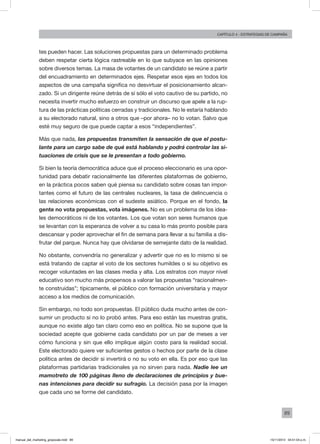 89
Capítulo 4 - Estrategias de campaña
tes pueden hacer. Las soluciones propuestas para un determinado problema
deben respetar cierta lógica rastreable en lo que subyace en las opiniones
sobre diversos temas. La masa de votantes de un candidato se reúne a partir
del encuadramiento en determinados ejes. Respetar esos ejes en todos los
aspectos de una campaña significa no desvirtuar el posicionamiento alcan-
zado. Si un dirigente reúne detrás de sí sólo el voto cautivo de su partido, no
necesita invertir mucho esfuerzo en construir un discurso que apele a la rup-
tura de las prácticas políticas cerradas y tradicionales. No le estaría hablando
a su electorado natural, sino a otros que –por ahora– no lo votan. Salvo que
esté muy seguro de que puede captar a esos “independientes”.
Más que nada, las propuestas transmiten la sensación de que el postu-
lante para un cargo sabe de qué está hablando y podrá controlar las si-
tuaciones de crisis que se le presentan a todo gobierno.
Si bien la teoría democrática aduce que el proceso eleccionario es una opor-
tunidad para debatir racionalmente las diferentes plataformas de gobierno,
en la práctica pocos saben qué piensa su candidato sobre cosas tan impor-
tantes como el futuro de las centrales nucleares, la tasa de delincuencia o
las relaciones económicas con el sudeste asiático. Porque en el fondo, la
gente no vota propuestas, vota imágenes. No es un problema de los idea-
les democráticos ni de los votantes. Los que votan son seres humanos que
se levantan con la esperanza de volver a su casa lo más pronto posible para
descansar y poder aprovechar el fin de semana para llevar a su familia a dis-
frutar del parque. Nunca hay que olvidarse de semejante dato de la realidad.
No obstante, convendría no generalizar y advertir que no es lo mismo si se
está tratando de captar el voto de los sectores humildes o si su objetivo es
recoger voluntades en las clases media y alta. Los estratos con mayor nivel
educativo son mucho más propensos a valorar las propuestas “racionalmen-
te construidas”; típicamente, el público con formación universitaria y mayor
acceso a los medios de comunicación.
Sin embargo, no todo son propuestas. El público duda mucho antes de con-
sumir un producto si no lo probó antes. Para eso están las muestras gratis,
aunque no existe algo tan claro como eso en política. No se supone que la
sociedad acepte que gobierne cada candidato por un par de meses a ver
cómo funciona y sin que ello implique algún costo para la realidad social.
Este electorado quiere ver suficientes gestos o hechos por parte de la clase
política antes de decidir si invertirá o no su voto en ella. Es por eso que las
plataformas partidarias tradicionales ya no sirven para nada. Nadie lee un
mamotreto de 100 páginas lleno de declaraciones de principios y bue-
nas intenciones para decidir su sufragio. La decisión pasa por la imagen
que cada uno se forme del candidato.
manual_del_marketing_grayscale.indd 89 15/11/2013 04:51:04 p.m.
 