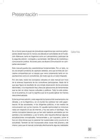9
Es un honor para el grupo de consultores argentinos que venimos partici-
pando desde hace por lo menos una década en actividades de la Funda-
ción Adenauer, tanto en Argentina como en Latinoamérica, participar de
la segunda edición –corregida y aumentada– del Manual de marketing y
comunicación política. Acciones para una Buena Comunicación en cam-
pañas electorales”.
Este manual guarda dos características fundamentales. Por un lado, no
es una simple sumatoria de capítulos aislados, sino que se trata de con-
ceptos compartidos por un equipo que viene cooperando tanto en ca-
pacitaciones como en consultorías, de modo que es un todo integrado.
Por otro lado, todos los conceptos volcados en este manual son fruto
de la extensa trayectoria de los consultores participantes. Nada de lo
que aquí figura es resultado de una simple observación de los procesos
electorales, ni la importación lisa y llana de aplicaciones de herramientas
que se dan en otros marcos culturales y políticos. Todo ha sido proba-
do en la práctica, lo cual no significa que se lo pueda aplicar de manera
descontextualizada.
Entre la primera edición y esta segunda ha transcurrido exactamente una
década, y en la Argentina y en el mundo los cambios han sido gigan-
tescos. Ni las sociedades, ni los dirigentes políticos, ni los medios de
comunicación son ya los mismos. En aquella oportunidad no incluimos
nada con respecto al uso de internet, y hoy eso sería un sacrilegio. Hay
ciertos conceptos básicos que ya han sido bastante asimilados por los
partidos y los candidatos; y, por lo tanto, esto requería efectuar algunas
actualizaciones conceptuales, herramentales y, por supuesto, poner el
foco en otros temas que no parecían tan sustanciales como ocurre en la
actualidad. También se han incorporado otras voces más jóvenes y del
interior, para que el manual contemple efectivamente algunas realidades
Carlos Fara
Presentación
manual_del_marketing_grayscale.indd 9 15/11/2013 04:51:01 p.m.
 