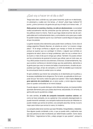 90
Carlos FARA
¿Qué voy a hacer en el día a día?
Tengo todo claro: a dónde voy, qué quiero transmitir, quién es mi electorado,
mi adversario y cuáles son mis temas. ¿Y ahora? ¿Qué hago mañana? El
punto: ¿cómo convenzo a la gente de que soy el mejor (o el menos malo…)?
Debo pensar en eventos y hechos, no sólo en declaraciones. La sociedad
evalúa actualmente más las conductas que las opiniones: creen que todos
los políticos dicen lo mismo. Todo lo que hago desde el primer día de cam-
paña debe ser lo suficientemente claro y contundente como para que a nadie
le queden dudas respecto que lo voy a ser/hacer cuando llegue al cargo para
el que me postulo.
La gente necesita otros elementos para poder tener confianza. Como dice el
colega argentino Roberto Bacman, el votante es como “un inversor a largo
plazo”. Yo le tengo confianza a alguien que maneja un fondo de inversión
porque se supone que va a proteger mi dinero, o alguien que contrata un
programa de salud: ahora no tengo problemas, solo me voy a enterar de si
es bueno o malo el día que lo tenga que utilizar. También me puedo enterar
por los comentarios de quienes lo tuvieron que utilizar; pero en todo caso, es
muy difícil probar el servicio de antemano. Entonces, fundamentalmente, hay
que construir confianza en donde le tengo que dar parámetros, elementos a
la gente para que crea: la manera de hablar, el acercamiento, el estilo de pro-
puestas que hago, el tipo de campaña y un sinfín de detalles que involucran
la comunicación tanto la verbal como no verbal.
El gran problema que tienen las campañas es el desinterés por la política y
la escasa credibilidad de la dirigencia. Por lo tanto, es aplicable el dicho po-
pular de que “de noche, todos los gatos son pardos”. Esto implica hacer un
gran ejercicio de creatividad, ser un poco audaz, y correr algunos riesgos
para no quedar confundido en el mismo lodazal.
Cuando alguien no puede distinguir entre diferentes grises, es imprescindible
aportarle elementos para que pueda discriminar, educándolo. En el fondo, la
gente pide que la ayudemos a elegir.
En este sentido, el estilo de campaña transmite nuestros valores: así
como se hace campaña, se va a gobernar. Una campaña desorganizada no
puede transmitir seriedad; una campaña tradicional de actos de militantes no
puede instalar que somos el cambio; una campaña aburrida, formal, no es lo
mejor para indicar que somos lo nuevo, lo moderno.
La campaña debe tener eventos que sean filmables, fotografiables y relatables.
Que alguien pueda contárselo a otro, o que yo pueda verlo y realmente crea
que esa persona se está movilizando por determinada cuestión. Como decía
Bill Clinton, “negociemos la foto y abajo pongan lo que quieran”, porque la
manual_del_marketing_grayscale.indd 90 15/11/2013 04:51:04 p.m.
 