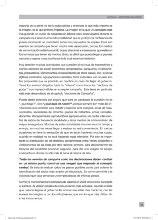 91
Capítulo 4 - Estrategias de campaña
mayoría de la gente no lee la nota política y entonces lo que más importa es
la imagen, es lo que primero impacta. La imagen en la que un candidato está
inaugurando un curso de capacitación laboral para desocupados durante la
campaña va a tener mucho más credibilidad que si yo doy una conferencia de
prensa mostrando un mamotreto sobre mis propuestas de empleo. Esos son
eventos de campaña que tienen mucha más repercusión, porque los medios
de comunicación están buscando cosas atractivas e interesantes que estén en
los formatos que tienen los medios. Si no, es difícil que pueda llegar a grandes
sectores y aspirar a esa confianza de la cual estamos hablando.
Hay también muchas actividades que cumplen el rol ritual de transmitirles a
ciertos sectores de poder económico (empresarios, banqueros, inversionis-
tas, productores, comerciantes, representantes de otros países, etc.) o social
(Iglesia, sindicatos, agrupaciones vecinales, foros culturales, etc.) cuáles son
las propuestas que se pondrán en práctica en caso de llegar al gobierno.
Tanto los eventos dirigidos hacia la “interna” como hacia los “sectores de
poder”, son imprescindibles en cualquier campaña. Este tema en particular
está más desarrollado en el capítulo “Acciones de Campaña”.
Puede darse entonces por seguro que para un candidato la cuestión no es
“¿qué hago?”, sino “¿qué dejo de hacer?”, porque siempre son miles las in-
vitaciones que recibirán para debatir y exponer ante colegios, amas de casa,
sindicatos, sociedades de fomento, grupos de militantes, juntas vecinales,
docentes, discapacitados o productores agropecuarios, sin contar a las cien-
tos de radios de frecuencia modulada y otros medios de comunicación de
mayor envergadura. Muchas de estas actividades insumen mucho tiempo y
energía, sin muchas veces llegar a evaluar su real conveniencia. En ciertas
ocasiones se tiene la sensación de que se están haciendo muchas cosas,
cuando en realidad no se está haciendo nada relevante. Por eso es impor-
tante la distribución de los distintos compromisos entre varios dirigentes o
componentes de las listas por dos razones: primero, para descomprimir los
tiempos del candidato principal; segundo, para dar una imagen de equipo
compacto en donde no sólo vale la pena el cabeza de lista.	
Tanto los eventos de campaña como las declaraciones deben confluir
en un mismo punto: construir una imagen que responda al concepto
central. Se trata de realizar todos los gestos posibles como para obtener la
identificación del sector más amplio del electorado. Es como permitirle a la
sociedad que vaya armando un rompecabezas de infinitas piezas.
Como ya mencionamos la campaña de Obama en 2008 tenía como concepto
el cambio. Al utilizar canales de comunicación más actuales, era más creíble
que cuando llegase al gobierno iba a tener ese estilo más moderno, con las
nuevas tecnologías, o con los más jóvenes, que son los que más utilizan di-
chos instrumentos.
manual_del_marketing_grayscale.indd 91 15/11/2013 04:51:04 p.m.
 