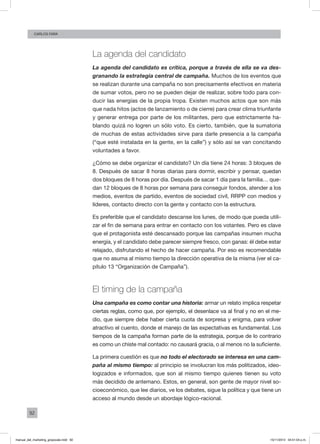 92
Carlos FARA
La agenda del candidato
La agenda del candidato es crítica, porque a través de ella se va des-
granando la estrategia central de campaña. Muchos de los eventos que
se realizan durante una campaña no son precisamente efectivos en materia
de sumar votos, pero no se pueden dejar de realizar, sobre todo para con-
ducir las energías de la propia tropa. Existen muchos actos que son más
que nada hitos (actos de lanzamiento o de cierre) para crear clima triunfante
y generar entrega por parte de los militantes, pero que estrictamente ha-
blando quizá no logren un sólo voto. Es cierto, también, que la sumatoria
de muchas de estas actividades sirve para darle presencia a la campaña
(“que esté instalada en la gente, en la calle”) y sólo así se van concitando
voluntades a favor.
¿Cómo se debe organizar el candidato? Un día tiene 24 horas: 3 bloques de
8. Después de sacar 8 horas diarias para dormir, escribir y pensar, quedan
dos bloques de 8 horas por día. Después de sacar 1 día para la familia… que-
dan 12 bloques de 8 horas por semana para conseguir fondos, atender a los
medios, eventos de partido, eventos de sociedad civil, RRPP con medios y
líderes, contacto directo con la gente y contacto con la estructura.
Es preferible que el candidato descanse los lunes, de modo que pueda utili-
zar el fin de semana para entrar en contacto con los votantes. Pero es clave
que el protagonista esté descansado porque las campañas insumen mucha
energía, y el candidato debe parecer siempre fresco, con ganas: él debe estar
relajado, disfrutando el hecho de hacer campaña. Por eso es recomendable
que no asuma al mismo tiempo la dirección operativa de la misma (ver el ca-
pítulo 13 “Organización de Campaña”).
El timing de la campaña
Una campaña es como contar una historia: armar un relato implica respetar
ciertas reglas, como que, por ejemplo, el desenlace va al final y no en el me-
dio, que siempre debe haber cierta cuota de sorpresa y enigma, para volver
atractivo el cuento, donde el manejo de las expectativas es fundamental. Los
tiempos de la campaña forman parte de la estrategia, porque de lo contrario
es como un chiste mal contado: no causará gracia, o al menos no la suficiente.
La primera cuestión es que no todo el electorado se interesa en una cam-
paña al mismo tiempo: al principio se involucran los más politizados, ideo-
logizados e informados, que son al mismo tiempo quienes tienen su voto
más decidido de antemano. Estos, en general, son gente de mayor nivel so-
cioeconómico, que lee diarios, ve los debates, sigue la política y que tiene un
acceso al mundo desde un abordaje lógico-racional.
manual_del_marketing_grayscale.indd 92 15/11/2013 04:51:04 p.m.
 